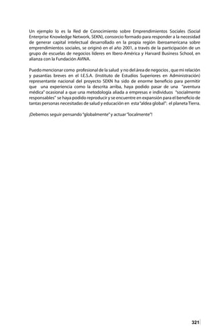 321
Un ejemplo lo es la Red de Conocimiento sobre Emprendimientos Sociales (Social
Enterprise Knowledge Network, SEKN), consorcio formado para responder a la necesidad
de generar capital intelectual desarrollado en la propia región iberoamericana sobre
emprendimientos sociales, se originó en el año 2001, a través de la participación de un
grupo de escuelas de negocios líderes en Ibero-América y Harvard Business School, en
alianza con la Fundación AVINA.
Puedo mencionar como profesional de la salud y no del área de negocios , que mi relación
y pasantías breves en el I.E.S.A. (Instituto de Estudios Superiores en Administración)
representante nacional del proyecto SEKN ha sido de enorme beneficio para permitir
que una experiencia como la descrita arriba, haya podido pasar de una “aventura
médica” ocasional a que una metodología aliada a empresas e individuos “socialmente
responsables” se haya podido reproducir y se encuentre en expansión para el beneficio de
tantas personas necesitadas de salud y educación en esta“aldea global”: el planetaTierra.
¡Debemos seguir pensando“globalmente”y actuar“localmente”!
 
