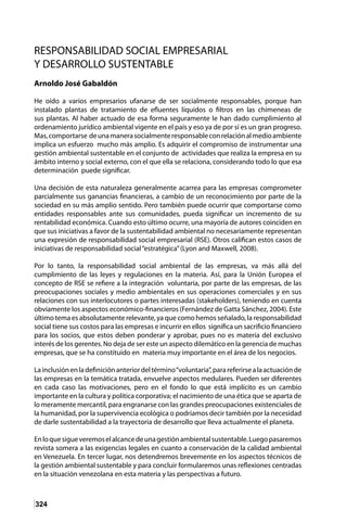 324
RESPONSABILIDAD SOCIAL EMPRESARIAL
Y DESARROLLO SUSTENTABLE
Arnoldo José Gabaldón
He oído a varios empresarios ufanarse de ser socialmente responsables, porque han
instalado plantas de tratamiento de efluentes líquidos o filtros en las chimeneas de
sus plantas. Al haber actuado de esa forma seguramente le han dado cumplimiento al
ordenamiento jurídico ambiental vigente en el país y eso ya de por sí es un gran progreso.
Mas,comportarse deunamanerasocialmenteresponsableconrelaciónalmedioambiente
implica un esfuerzo mucho más amplio. Es adquirir el compromiso de instrumentar una
gestión ambiental sustentable en el conjunto de actividades que realiza la empresa en su
ámbito interno y social externo, con el que ella se relaciona, considerando todo lo que esa
determinación puede significar.
Una decisión de esta naturaleza generalmente acarrea para las empresas comprometer
parcialmente sus ganancias financieras, a cambio de un reconocimiento por parte de la
sociedad en su más amplio sentido. Pero también puede ocurrir que comportarse como
entidades responsables ante sus comunidades, pueda significar un incremento de su
rentabilidad económica. Cuando esto último ocurre, una mayoría de autores coinciden en
que sus iniciativas a favor de la sustentabilidad ambiental no necesariamente representan
una expresión de responsabilidad social empresarial (RSE). Otros califican estos casos de
iniciativas de responsabilidad social“estratégica”(Lyon and Maxwell, 2008).
Por lo tanto, la responsabilidad social ambiental de las empresas, va más allá del
cumplimiento de las leyes y regulaciones en la materia. Así, para la Unión Europea el
concepto de RSE se refiere a la integración voluntaria, por parte de las empresas, de las
preocupaciones sociales y medio ambientales en sus operaciones comerciales y en sus
relaciones con sus interlocutores o partes interesadas (stakeholders), teniendo en cuenta
obviamente los aspectos económico-financieros (Fernández de Gatta Sánchez, 2004). Este
último tema es absolutamente relevante, ya que como hemos señalado, la responsabilidad
social tiene sus costos para las empresas e incurrir en ellos significa un sacrificio financiero
para los socios, que estos deben ponderar y aprobar, pues no es materia del exclusivo
interés de los gerentes. No deja de ser este un aspecto dilemático en la gerencia de muchas
empresas, que se ha constituido en materia muy importante en el área de los negocios.
Lainclusiónenladefiniciónanteriordeltérmino“voluntaria”,parareferirsealaactuaciónde
las empresas en la temática tratada, envuelve aspectos medulares. Pueden ser diferentes
en cada caso las motivaciones, pero en el fondo lo que está implícito es un cambio
importante en la cultura y política corporativa; el nacimiento de una ética que se aparta de
lo meramente mercantil, para engranarse con las grandes preocupaciones existenciales de
la humanidad, por la supervivencia ecológica o podríamos decir también por la necesidad
de darle sustentabilidad a la trayectoria de desarrollo que lleva actualmente el planeta.
Enloquesigueveremoselalcancedeunagestiónambientalsustentable.Luegopasaremos
revista somera a las exigencias legales en cuanto a conservación de la calidad ambiental
en Venezuela. En tercer lugar, nos detendremos brevemente en los aspectos técnicos de
la gestión ambiental sustentable y para concluir formularemos unas reflexiones centradas
en la situación venezolana en esta materia y las perspectivas a futuro.
 