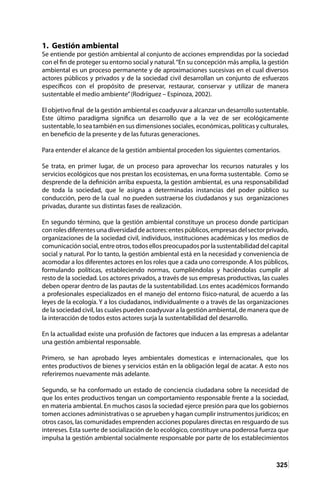 325
1. Gestión ambiental
Se entiende por gestión ambiental al conjunto de acciones emprendidas por la sociedad
con el fin de proteger su entorno social y natural.“En su concepción más amplia, la gestión
ambiental es un proceso permanente y de aproximaciones sucesivas en el cual diversos
actores públicos y privados y de la sociedad civil desarrollan un conjunto de esfuerzos
específicos con el propósito de preservar, restaurar, conservar y utilizar de manera
sustentable el medio ambiente”(Rodríguez – Espinoza, 2002).
El objetivo final de la gestión ambiental es coadyuvar a alcanzar un desarrollo sustentable.
Este último paradigma significa un desarrollo que a la vez de ser ecológicamente
sustentable, lo sea también en sus dimensiones sociales, económicas, políticas y culturales,
en beneficio de la presente y de las futuras generaciones.
Para entender el alcance de la gestión ambiental proceden los siguientes comentarios.
Se trata, en primer lugar, de un proceso para aprovechar los recursos naturales y los
servicios ecológicos que nos prestan los ecosistemas, en una forma sustentable. Como se
desprende de la definición arriba expuesta, la gestión ambiental, es una responsabilidad
de toda la sociedad, que le asigna a determinadas instancias del poder público su
conducción, pero de la cual no pueden sustraerse los ciudadanos y sus organizaciones
privadas, durante sus distintas fases de realización.
En segundo término, que la gestión ambiental constituye un proceso donde participan
conrolesdiferentesunadiversidaddeactores:entespúblicos,empresasdelsectorprivado,
organizaciones de la sociedad civil, individuos, instituciones académicas y los medios de
comunicaciónsocial,entreotros,todosellospreocupadosporlasustentabilidaddelcapital
social y natural. Por lo tanto, la gestión ambiental está en la necesidad y conveniencia de
acomodar a los diferentes actores en los roles que a cada uno corresponde. A los públicos,
formulando políticas, estableciendo normas, cumpliéndolas y haciéndolas cumplir al
resto de la sociedad. Los actores privados, a través de sus empresas productivas, las cuales
deben operar dentro de las pautas de la sustentabilidad. Los entes académicos formando
a profesionales especializados en el manejo del entorno físico-natural, de acuerdo a las
leyes de la ecología. Y a los ciudadanos, individualmente o a través de las organizaciones
de la sociedad civil, las cuales pueden coadyuvar a la gestión ambiental, de manera que de
la interacción de todos estos actores surja la sustentabilidad del desarrollo.
En la actualidad existe una profusión de factores que inducen a las empresas a adelantar
una gestión ambiental responsable.
Primero, se han aprobado leyes ambientales domesticas e internacionales, que los
entes productivos de bienes y servicios están en la obligación legal de acatar. A esto nos
referiremos nuevamente más adelante.
Segundo, se ha conformado un estado de conciencia ciudadana sobre la necesidad de
que los entes productivos tengan un comportamiento responsable frente a la sociedad,
en materia ambiental. En muchos casos la sociedad ejerce presión para que los gobiernos
tomen acciones administrativas o se aprueben y hagan cumplir instrumentos jurídicos; en
otros casos, las comunidades emprenden acciones populares directas en resguardo de sus
intereses. Esta suerte de socialización de lo ecológico, constituye una poderosa fuerza que
impulsa la gestión ambiental socialmente responsable por parte de los establecimientos
 