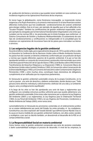 326
de producción de bienes y servicios y que pueden tener también en caso contrario, una
incidencia negativa en las operaciones financieras de las empresas.
En tercer lugar, la globalización, como fenómeno inescapable, va imponiendo ciertas
exigencias a los flujos financieros y al comercio internacional. En el área financiera existen
diferentes instituciones que han establecido condicionamientos de carácter ambiental
para otorgar créditos. Este es el caso por ejemplo, de aquellas que se han adherido a los
“Ecuator Priciples”. También las certificaciones de gestión ambiental responsable, como
por ejemplo las otorgadas por la International Standarization Organization a los entes que
cumplan con las normas ISO, o las promovidas por la Unión Europea, que conforman el
Sistema Comunitario de Gestión y Auditorias Medioambientales. El acatamiento de este
tipo de condicionamientos y certificaciones es indispensable en la actualidad para las
empresas con aspiraciones de incursionar fuera de los países para mercadear sus bienes
o servicios.
2. Las exigencias legales de la gestión ambiental
Durante el último medio siglo, pero especialmente después de 1972 cuando se llevo a cabo
en Estocolmo la Conferencia de las Naciones Unidas sobre el Medio Ambiente Humano,
los países han ido creando un derecho ambiental, conformado por una profusión de leyes
y normas que regulan diferentes aspectos de la gestión ambiental. A la par se han ido
aprobando también un conjunto de convenciones y protocolos internacionales que como
la deViena para la Protección de la Capa de Ozono (1985), la de Basilea sobre el Movimiento
Transfronterizo de Desechos Peligrosos y su Disposición (1989), la Convención Marco de
las Naciones Unidas sobre Cambio Climáticos (1992), la Convención sobre Conservación de
la Diversidad Biológica (1992) y el Convenio de Estocolmo sobre Contaminantes Orgánicos
Persistentes (1998 ), entre muchas otras, constituyen leyes domesticas de obligatorio
cumplimiento al ser ratificadas por los respectivos parlamentos.
En Venezuela la gestión ambiental sustentable emana de la propia Constitución, en la
cual se pautan una serie de derechos y deberes ambientales, donde destaca que: “Toda
persona tiene derecho individual y colectivamente a disfrutar de una vida y un ambiente
seguro, sano y ecológicamente equilibrado”.
A lo largo de los años se han ido aprobando una serie de leyes y reglamentos que
configuran una compleja estructura jurídica suficiente para que pueda adelantarse una
gestión ambiental sustentable. Entre estas cabe mencionar por su alcance la Ley Orgánica
del Ambiente (2007) y sus reglamentos, la Ley Orgánica para la Ordenación Territorial
(1983), la Ley Penal del Ambiente (1992) y la Ley Orgánica de Prevención, Condiciones y
Medio Ambiente de Trabajo (2005), entre varias otras.
Lamentablemente en Venezuela las previsiones contenidas en el ordenamiento jurídico
no se acatan debidamente por parte del Estado, los entes privados, ni los ciudadanos.
Constituimos una clara expresión del “estado blando” que definió Gunnar Myrdal. Esta es
la causa en buena medida de una gestión ambiental mediocre, con altos costos sociales
y ecológicos y por qué no decirlo también, un desestimulo al desarrollo de la RSE en el
campo ambiental y social.
3. La Responsabilidad Social en materia ambiental
Como hemos visto, la gestión ambiental comprende una serie de acciones orientadas
a darle sustentabilidad ecológica al proceso de desarrollo. A nivel de las empresas, la
 