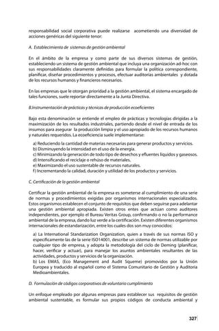 327
responsabilidad social corporativa puede realizarse acometiendo una diversidad de
acciones genéricas del siguiente tenor:
A. Establecimiento de sistemas de gestión ambiental
En el ámbito de la empresa y como parte de sus diversos sistemas de gestión,
estableciendo un sistema de gestión ambiental que incluya una organización ad-hoc con
sus responsabilidades claramente definidas para formular la política correspondiente,
planificar, diseñar procedimientos y procesos, efectuar auditorías ambientales y dotada
de los recursos humanos y financieros necesarios.
En las empresas que le otorgan prioridad a la gestión ambiental, el sistema encargado de
tales funciones, suele reportar directamente a la Junta Directiva.
B.Instrumentación de prácticas y técnicas de producción ecoeficientes
Bajo esta denominación se entiende el empleo de prácticas y tecnologías dirigidas a la
maximización de los resultados industriales, partiendo desde el nivel de entrada de los
insumos para asegurar la producción limpia y el uso apropiado de los recursos humanos
y naturales requeridos. La ecoeficiencia suele implementarse:
a) Reduciendo la cantidad de materias necesarias para generar productos y servicios.
b) Disminuyendo la intensidad en el uso de la energía.
c) Minimizando la generación de todo tipo de desechos y efluentes líquidos y gaseosos.
d) Intensificando el reciclaje o rehúso de materiales.
e) Maximizando el uso sustentable de recursos naturales.
f) Incrementando la calidad, duración y utilidad de los productos y servicios.
C. Certificación de la gestión ambiental
Certificar la gestión ambiental de la empresa es someterse al cumplimiento de una serie
de normas y procedimientos exigidas por organismos internacionales especializados.
Estos organismos establecen el conjunto de requisitos que deben seguirse para adelantar
una gestión ambiental apropiada. Existen otros entes que actúan como auditores
independientes, por ejemplo el Bureau Veritas Group, confirmando o no la performance
ambiental de la empresa, dando luz verde a la certificación. Existen diferentes organismos
internacionales de estandarización, entre los cuales dos son muy conocidos:
a) La International Standarization Organization, quien a través de sus normas ISO y
específicamente las de la serie ISO14001, describe un sistema de normas utilizable por
cualquier tipo de empresa, y adopta la metodología del ciclo de Deming (planificar,
hacer, verificar y actuar), para manejar los asuntos ambientales resultantes de las
actividades, productos y servicios de la organización.
b) Los EMAS, (Eco Management and Audit Squeme) promovidos por la Unión
Europea y traducido al español como el Sistema Comunitario de Gestión y Auditoria
Medioambientales.
D. Formulación de códigos corporativos de voluntario cumplimiento
	
Un enfoque empleado por algunas empresas para establecer sus requisitos de gestión
ambiental sustentable, es formular sus propios códigos de conducta ambiental y
 