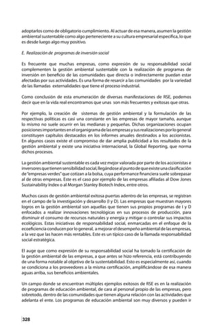 328
adoptarlos como de obligatorio cumplimiento. Al actuar de esa manera, asumen la gestión
ambiental sustentable como algo perteneciente a su cultura empresarial especifica, lo que
es desde luego algo muy positivo.
E. Realización de programas de inversión social
Es frecuente que muchas empresas, como expresión de su responsabilidad social
complementen la gestión ambiental sustentable con la realización de programas de
inversión en beneficio de las comunidades que directa o indirectamente puedan estar
afectadas por sus actividades. Es una forma de resarcir a las comunidades por la variedad
de las llamadas externalidades que tiene el proceso industrial.
Como conclusión de esta enumeración de diversas manifestaciones de RSE, podemos
decir que en la vida real encontramos que unas son más frecuentes y exitosas que otras.
Por ejemplo, la creación de sistemas de gestión ambiental y la formulación de las
respectivas políticas es casi una constante en las empresas de mayor tamaño, aunque
lo mismo no suele ocurrir en las medianas y pequeñas. Dichas organizaciones ocupan
posicionesimportantesenelorganigramadelasempresasysusrealizacionesporlogeneral
constituyen capítulos destacados en los informes anuales destinados a los accionistas.
En algunos casos existe el compromiso de dar amplia publicidad a los resultados de la
gestión ambiental y existe una iniciativa internacional, la Global Reporting, que norma
dichos procesos.
La gestión ambiental sustentable es cada vez mejor valorada por parte de los accionistas e
inversoresquetienensensibilidadsocial,llegándosealpuntodequeexisteunaclasificación
de“empresas verdes”que cotizan a la bolsa, cuya performance financiera suele sobrepasar
al de otras empresas. Este es el caso por ejemplo de las empresas afiliadas al Dow Jones
Sustainability Index o al Morgan Stanley Biotech Index, entre otros.
Muchos casos de gestión ambiental exitosa puertas adentro de las empresas, se registran
en el campo de la investigación y desarrollo (I y D). Las empresas que muestran mayores
logros en la gestión ambiental son aquellas que tienen sus propios programas de I y D
enfocados a realizar innovaciones tecnológicas en sus procesos de producción, para
disminuir el consumo de recursos naturales y energía y mitigar o controlar sus impactos
ecológicos. Estas iniciativas de responsabilidad social, enmarcadas en el enfoque de la
ecoeficienciaconducenporlogeneral, amejorareldesempeñoambientaldelasempresas,
a la vez que las hacen más rentables. Este es un típico caso de la llamada responsabilidad
social estratégica.
El auge que como expresión de su responsabilidad social ha tomado la certificación de
la gestión ambiental de las empresas, a que antes se hizo referencia, está contribuyendo
de una forma notable al objetivo de la sustentabilidad. Esto es especialmente así, cuando
se condiciona a los proveedores a la misma certificación, amplificándose de esa manera
aguas arriba, sus beneficios ambientales.
Un campo donde se encuentran múltiples ejemplos exitosos de RSE es en la realización
de programas de educación ambiental, de cara al personal propio de las empresas, pero
sobretodo, dentro de las comunidades que tienen alguna relación con las actividades que
adelanta el ente. Los programas de educación ambiental son muy diversos y pueden ir
 