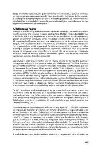 329
desde enseñanza en las escuelas para prevenir la contaminación, a sufragar premios a
las mejores propuestas en este sentido, hasta la utilización de jóvenes de los planteles
escolares para realizar la limpieza de playas. Con estos programas de inversión social se
beneficia toda la sociedad al elevarse la conciencia ecológica, y no solamente los que
dependen directamente de las empresas.
4. Reflexiones finales
EnelpaíspuededecirsequelaRSEenmateriaambientalapenasestáhaciendosusprimeras
manifestaciones. Una encuesta realizada por Espiñeira, Sheldon y Asociados (2009), bajo
el titulo de: Prácticas y experiencias actuales de responsabilidad social empresarial y
gestión ambiental en Venezuela, arrojo resultados en este sentido. En una muestra de
93 empresas de diferentes sectores, pero necesariamente de las más representativas
del país, 67% respondieron haber incluido en su planificación, estrategias relacionadas
con responsabilidad social empresarial. De estas empresas 61% consideran en dichas
estrategias a grupos de interés (empleados, accionistas, comunidad local, etc.), pero en
general no involucran a sus proveedores. Si bien el 50% de las empresas encuestadas
afirmaron haber desarrollado políticas ambientales, apenas 11% de las organizaciones
cuentan con sistemas de gestión ambiental.
Los resultados anteriores coinciden con un estudio anterior de la industria química y
petroquímica realizado por un grupo de profesores de la Universidad Central deVenezuela
pertenecientes al Centro de Estudios del Desarrollo (CENDES) y otras facultades, que bajo
la dirección de los profesores Alexis Mercado y Pablo Testa, publicaron con el titulo de:
Tecnología y Ambiente. El desafío competitivo de la industria química y petroquímica
venezolana (2001). En dicho estudio analizaron detalladamente el comportamiento de
124 industrias de dicho ramo y llegaron a la conclusión que: “A pesar de los esfuerzos
realizados por alguna empresas en la introducción de prácticas dirigidas a la prevención de
la contaminación y al desarrollo de productos limpios, el balance solo muestra resultados
incipientes y aun es débil la adopción de normas voluntarias de actuación, para aminorar
el impacto ambiental de sus actividades y mejorar su imagen ante la opinión pública”.
De todo lo anterior se desprende que el sector empresarial venezolano apenas está
iniciando la senda de desarrollo de la responsabilidad social ambiental. Son todavía
muchas las acciones que deben instrumentar para ponerse a la par de las empresas de
otros países donde estas prácticas están ya profundamente arraigadas. En estos países el
debate ahora se centra en el análisis de las tendencias futuras que pueden surgir en este
campo (Strandberg, 2002).
En este contexto se vislumbra que en un futuro no muy lejano (10 - 15 años) la mayoría de
las empresas de mediano y gran tamaño en el mundo practicarán la responsabilidad social
a través de distintas iniciativas. En las empresas los socios jugaran un rol mucho más activo
enelmejoramientodesuimagencorporativayseránmasconscientessobrelaimportancia
para los negocios, de mantener una relación positiva con las diversas colectividades
que están vinculadas al ente productivo. Adquirirán cada vez mayor trascendencia los
diálogos entre“partes interesadas”(stakeholders) y la sociedad civil en general. Dentro de
esa tónica estarán prestos a promover un mayor número de iniciativas de RSE, las cuales
ponderaran con una visión estratégica y estarán más dispuestos a evaluar el desempeño
de la tecnoestructura corporativa de cara a estos factores.
A nivel de las empresas, las tendencias a involucrar o comprometer cada vez más a los
 