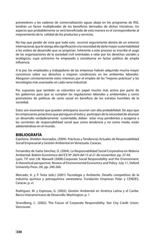 330
proveedores y las cadenas de comercialización aguas abajo en los programas de RSE,
tendrán un factor multiplicador de los beneficios derivados de dichas iniciativas. Un
aspecto que probablemente se verá beneficiado de esta manera es el correspondiente al
mejoramiento de la calidad de los productos y servicios.
No hay que perder de vista que todo esto ocurrirá seguramente dentro de un entorno
internacional,queleotorgaaltasignificaciónalanecesidaddedarlemayorsustentabilidad
a los estilos de desarrollo que se propician. Inherente a este proceso se inscribe el auge
de las organizaciones de la sociedad civil orientadas a velar por los derechos sociales y
ecológicos, cuyo activismo ha empezado a constituirse en factor político de amplia
influencia.
A la par, los empleados y trabajadores de las empresas habrán adquirido mucha mayor
conciencia sobre sus derechos a mejores condiciones en los ambientes laborales.
Abogaran constantemente estos intereses por el empleo de las “mejores prácticas” y las
tecnologías más avanzadas en cada rama industrial.
Por supuesto que también se vislumbra un papel mucho más activo por parte de
los gobiernos para que se cumplan las regulaciones laborales y ambientales y como
promotores de políticas de corte social en beneficio de los estratos humildes de la
sociedad.
Estos son escenarios que pueden anticiparse ocurran con alta probabilidad. De aquí que
los empresarios proactivos que persiguen el éxito y participan de la necesidad de alcanzar
un desarrollo verdaderamente sustentable, deban estar muy pendientes y acogerse a
las corrientes de responsabilidad social que como tendencia y no como moda, están
adelantándose en el mundo.
BIBLIOGRAFÍA
Espiñeira, Sheldon Asociados. (2009). Prácticas y Tendencias Actuales de Responsabilidad
Social Empresarial y Gestión Ambiental en Venezuela. Caracas.
Fernández de Gatta Sánchez, D. (2004). La Responsabilidad Social Corporativa en Materia
Ambiental. Boletín Económico del ICE Nº 2824 del 15 al 21 de noviembre. pp. 27-44.
Lyon, T.P. and J.W. Maxwell (2008).Corporate Social Responsibility and the Environment:
A theoretical perspective. Review of Environmental Economics and Policy. July 11, Oxford
University Press. UK. pp. 240-260.
Mercado, A. y P. Testa (eds.) (2001) Tecnología y Ambiente. Desafío competitivo de la
industria química y petroquímica venezolana. Fundación Empresas Polar y CENDES.
Caracas. p. vi.
Rodríguez, M. y Espinoza, G. (2002). Gestión Ambiental en América Latina y el Caribe.
Banco Interamericano de Desarrollo. Washington. p. 1
Strandberg, C. (2002). The Future of Corporate Responsibility. Van City Credit Union.
Vancouver.
 