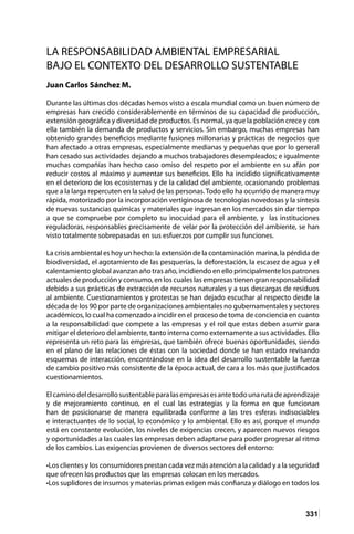 331
LA RESPONSABILIDAD AMBIENTAL EMPRESARIAL
BAJO EL CONTEXTO DEL DESARROLLO SUSTENTABLE
Juan Carlos Sánchez M.
Durante las últimas dos décadas hemos visto a escala mundial como un buen número de
empresas han crecido considerablemente en términos de su capacidad de producción,
extensión geográfica y diversidad de productos. Es normal, ya que la población crece y con
ella también la demanda de productos y servicios. Sin embargo, muchas empresas han
obtenido grandes beneficios mediante fusiones millonarias y prácticas de negocios que
han afectado a otras empresas, especialmente medianas y pequeñas que por lo general
han cesado sus actividades dejando a muchos trabajadores desempleados; e igualmente
muchas compañías han hecho caso omiso del respeto por el ambiente en su afán por
reducir costos al máximo y aumentar sus beneficios. Ello ha incidido significativamente
en el deterioro de los ecosistemas y de la calidad del ambiente, ocasionando problemas
que a la larga repercuten en la salud de las personas.Todo ello ha ocurrido de manera muy
rápida, motorizado por la incorporación vertiginosa de tecnologías novedosas y la síntesis
de nuevas sustancias químicas y materiales que ingresan en los mercados sin dar tiempo
a que se compruebe por completo su inocuidad para el ambiente, y las instituciones
reguladoras, responsables precisamente de velar por la protección del ambiente, se han
visto totalmente sobrepasadas en sus esfuerzos por cumplir sus funciones.
La crisis ambiental es hoy un hecho: la extensión de la contaminación marina, la pérdida de
biodiversidad, el agotamiento de las pesquerías, la deforestación, la escasez de agua y el
calentamiento global avanzan año tras año, incidiendo en ello principalmente los patrones
actuales de producción y consumo, en los cuales las empresas tienen gran responsabilidad
debido a sus prácticas de extracción de recursos naturales y a sus descargas de residuos
al ambiente. Cuestionamientos y protestas se han dejado escuchar al respecto desde la
década de los 90 por parte de organizaciones ambientales no gubernamentales y sectores
académicos, lo cual ha comenzado a incidir en el proceso de toma de conciencia en cuanto
a la responsabilidad que compete a las empresas y el rol que estas deben asumir para
mitigar el deterioro del ambiente, tanto interna como externamente a sus actividades. Ello
representa un reto para las empresas, que también ofrece buenas oportunidades, siendo
en el plano de las relaciones de éstas con la sociedad donde se han estado revisando
esquemas de interacción, encontrándose en la idea del desarrollo sustentable la fuerza
de cambio positivo más consistente de la época actual, de cara a los más que justificados
cuestionamientos.
Elcaminodeldesarrollosustentableparalasempresasesantetodounarutadeaprendizaje
y de mejoramiento continuo, en el cual las estrategias y la forma en que funcionan
han de posicionarse de manera equilibrada conforme a las tres esferas indisociables
e interactuantes de lo social, lo económico y lo ambiental. Ello es así, porque el mundo
está en constante evolución, los niveles de exigencias crecen, y aparecen nuevos riesgos
y oportunidades a las cuales las empresas deben adaptarse para poder progresar al ritmo
de los cambios. Las exigencias provienen de diversos sectores del entorno:
•Los clientes y los consumidores prestan cada vez más atención a la calidad y a la seguridad
que ofrecen los productos que las empresas colocan en los mercados.
•Los suplidores de insumos y materias primas exigen más confianza y diálogo en todos los
 