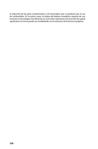 336
la reducción de los gases contaminantes y de invernadero que se producen por el uso
de combustibles. En no pocos casos, la mejora del balance energético requiere de una
inversión en tecnologías más eficientes, lo cual si bien representa una inversión de capital
significativa, la misma puede ser rentabilizada con la reducción de la factura energética.
 