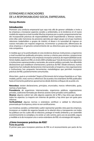 338
ESTÁNDARES E INDICADORES
DE LA RESPONSABILIDAD SOCIAL EMPRESARIAL
Dennys Montoto
Introducción
Promover una conducta empresarial que vaya más allá de generar utilidades e invite a
las empresas a incorporar aspectos sociales y ambientales, es la tendencia en el nuevo
modelo de negocios a nivel mundial. Muchas empresas por su parte, progresivamente han
ido incorporando prácticas de responsabilidad social respondiendo a diversas razones,
entre ellas cabe mencionar, las presiones ejercidas por algún grupo con el que mantiene
relaciones (stakeholders o grupos de interés), el deseo o la necesidad de ingresar en
nuevos mercados con mayores exigencias, incrementar su producción, diferenciarse de
otras empresas o el genuino convencimiento de sus directivos para que la empresa sea
más competitiva.
A medida que se ha profundizado en esta tendencia diversas instituciones y organismos
a nivel mundial han publicado principios, normas y criterios para orientar y proporcionar
herramientas que permitan a las empresas incorporar prácticas de responsabilidad social.
Simón Zadek, experto en RSE, en el año 2005 señalaba que“más de trescientos organismos
o instituciones supranacionales y nacionales, de carácter público o privado, han difundido
declaraciones que establecen orientaciones y prácticas de RSE”. Desde entonces, nuevos
organismos han realizado declaraciones internacionales al respecto y más organizaciones
e instituciones han propuesto herramientas metodológicas que permiten incorporar
prácticas de RSE y posteriormente comunicarlas.
Ahora bien, ¿qué es un estándar? Según el Diccionario de la Lengua Española es un“tipo,
modelo, patrón, nivel, norma o referencia”. De acuerdo a los estándares de RSE publicados
hasta el momento podríamos aproximarnos desde distintos enfoques de acuerdo a la:
Naturaleza: existen declaraciones, principios, enunciados, marcos referenciales, guías,
normas y hasta leyes.
Procedencia: de organismos internacionales, organismos públicos, organizaciones
privadas, coaliciones formadas por diversos actores tanto privados como públicos.
Alcance: algunos cubren tan sólo algunos aspectos de la RSE y hay otros que abarcan
todos los aspectos. La mayoría son sistemas de gestión y hay otros que son guías para
informar.
Verificabilidad: algunas normas o estándares certifican o validad la información
presentada por la empresa y otros no son certificaciones.
Las iniciativas sociales y ambientales suelen representar grandes retos para las empresas,
incorporar un modelo de negocios basado en la relación ética y transparente con todos
los públicos con los cuales ella se relaciona, proteger el medio ambiente y ser sostenible
económicamente es complejo y no existe un solo camino, pero una vía accesible, segura
y medible es la de incorporar uno o varios estándares de RSE a la estrategia del negocio.
¿Cómo incorporar prácticas de RSE?
Punto de partida
El primer paso para incorporar prácticas de RSE es el reconocimiento por parte de los
 