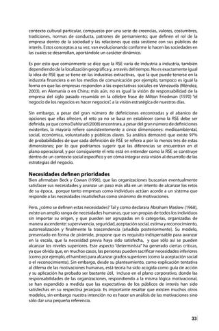 33
contexto cultural particular, compuesto por una serie de creencias, valores, costumbres,
tradiciones, normas de conducta, patrones de pensamiento; que definen el rol de la
empresa dentro de la sociedad y las relaciones que esta sostiene con sus públicos de
interés. Estos conceptos a su vez, van evolucionando conforme lo hacen las sociedades en
las cuales se desarrollan, aportándole un carácter dinámico.
Es por esto que comúnmente se dice que la RSE varia de industria a industria, también
dependiendo de la localización geográfica y, a través del tiempo. No es exactamente igual
la idea de RSE que se tiene en las industrias extractivas, que la que puede tenerse en la
industria financiera o en los medios de comunicación por ejemplo, tampoco es igual la
forma en que las empresas responden a las expectativas sociales en Venezuela (Méndez,
2003), en Alemania o en China; más aún, no es igual la visión de responsabilidad de la
empresa del siglo pasado resumida en la célebre frase de Milton Friedman (1970) “el
negocio de los negocios es hacer negocios”, a la visión estratégica de nuestros días.
Sin embargo, a pesar del gran número de definiciones encontradas y el abanico de
opciones que ellas ofrecen, el reto ya no se basa en establecer como la RSE debe ser
definida,yaquecomoDahlsrud(2008)encontrara,apesardelgrannúmerodedefiniciones
existentes, la mayoría refiere consistentemente a cinco dimensiones: medioambiental,
social, económica, voluntariado y públicos claves. Su análisis demostró que existe 97%
de probabilidades de que cada definición de RSE se refiera a por lo menos tres de estas
dimensiones; por lo que podríamos sugerir que las diferencias se encuentran en el
plano operacional, y por consiguiente el reto está en entender como la RSE se construye
dentro de un contexto social específico y en cómo integrar esta visión al desarrollo de las
estrategias del negocio.
Necesidades definen prioridades
Bien afirmaban Beck y Cowan (1996), que las organizaciones buscarían eventualmente
satisfacer sus necesidades y avanzar un paso más allá en un intento de alcanzar los retos
de su época, porque tanto empresas como individuos actúan acorde a un sistema que
responde a las necesidades insatisfechas como sinónimo de motivaciones.
Pero, ¿cómo se definen estas necesidades? Tal y como declarara Abraham Maslow (1968),
existe un amplio rango de necesidades humanas, que son propias de todos los individuos
sin importar su origen, y que pueden ser agrupadas en 6 categorías, organizadas de
manera ascendente: supervivencia, seguridad, aceptación social, estima y reconocimiento,
autorrealización y finalmente la trascendencia (añadida posteriormente). Su modelo,
presentado en forma de pirámide, propone que es requisito indispensable para avanzar
en la escala, que la necesidad previa haya sido satisfecha, y que sólo así se pueden
alcanzar los niveles superiores. Este aspecto “determinista” ha generado ciertas críticas,
ya que olvida que, en muchos casos, las personas pueden sacrificar necesidades inferiores
(como por ejemplo, el hambre) para alcanzar grados superiores (como la aceptación social
o el reconocimiento). Sin embargo, desde su planteamiento, como explicación tentativa
al dilema de las motivaciones humanas, está teoría ha sido acogida como guía de acción
y su aplicación ha probado ser bastante útil, incluso en el plano corporativo, donde las
responsabilidades de las organizaciones, respondiendo a la misma lógica motivacional,
se han expandido a medida que las expectativas de los públicos de interés han sido
satisfechas en su respectiva jerarquía. Es importante resaltar que existen muchos otros
modelos, sin embargo nuestra intención no es hacer un análisis de las motivaciones sino
sólo dar una pequeña referencia.
 