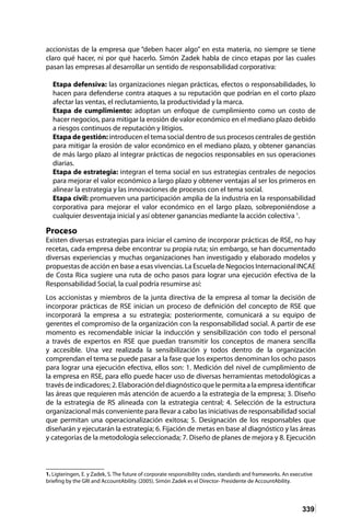 339
accionistas de la empresa que “deben hacer algo” en esta materia, no siempre se tiene
claro qué hacer, ni por qué hacerlo. Simón Zadek habla de cinco etapas por las cuales
pasan las empresas al desarrollar un sentido de responsabilidad corporativa:
Etapa defensiva: las organizaciones niegan prácticas, efectos o responsabilidades, lo
hacen para defenderse contra ataques a su reputación que podrían en el corto plazo
afectar las ventas, el reclutamiento, la productividad y la marca.
Etapa de cumplimiento: adoptan un enfoque de cumplimiento como un costo de
hacer negocios, para mitigar la erosión de valor económico en el mediano plazo debido
a riesgos continuos de reputación y litigios.
Etapa de gestión: introducen el tema social dentro de sus procesos centrales de gestión
para mitigar la erosión de valor económico en el mediano plazo, y obtener ganancias
de más largo plazo al integrar prácticas de negocios responsables en sus operaciones
diarias.
Etapa de estrategia: integran el tema social en sus estrategias centrales de negocios
para mejorar el valor económico a largo plazo y obtener ventajas al ser los primeros en
alinear la estrategia y las innovaciones de procesos con el tema social.
Etapa civil: promueven una participación amplia de la industria en la responsabilidad
corporativa para mejorar el valor económico en el largo plazo, sobreponiéndose a
cualquier desventaja inicial y así obtener ganancias mediante la acción colectiva 1
.
Proceso
Existen diversas estrategias para iniciar el camino de incorporar prácticas de RSE, no hay
recetas, cada empresa debe encontrar su propia ruta; sin embargo, se han documentado
diversas experiencias y muchas organizaciones han investigado y elaborado modelos y
propuestas de acción en base a esas vivencias. La Escuela de Negocios Internacional INCAE
de Costa Rica sugiere una ruta de ocho pasos para lograr una ejecución efectiva de la
Responsabilidad Social, la cual podría resumirse así:
Los accionistas y miembros de la junta directiva de la empresa al tomar la decisión de
incorporar prácticas de RSE inician un proceso de definición del concepto de RSE que
incorporará la empresa a su estrategia; posteriormente, comunicará a su equipo de
gerentes el compromiso de la organización con la responsabilidad social. A partir de ese
momento es recomendable iniciar la inducción y sensibilización con todo el personal
a través de expertos en RSE que puedan transmitir los conceptos de manera sencilla
y accesible. Una vez realizada la sensibilización y todos dentro de la organización
comprendan el tema se puede pasar a la fase que los expertos denominan los ocho pasos
para lograr una ejecución efectiva, ellos son: 1. Medición del nivel de cumplimiento de
la empresa en RSE, para ello puede hacer uso de diversas herramientas metodológicas a
travésdeindicadores;2.Elaboracióndeldiagnósticoquelepermitaalaempresaidentificar
las áreas que requieren más atención de acuerdo a la estrategia de la empresa; 3. Diseño
de la estrategia de RS alineada con la estrategia central; 4. Selección de la estructura
organizacional más conveniente para llevar a cabo las iniciativas de responsabilidad social
que permitan una operacionalización exitosa; 5. Designación de los responsables que
diseñarán y ejecutarán la estrategia; 6. Fijación de metas en base al diagnóstico y las áreas
y categorías de la metodología seleccionada; 7. Diseño de planes de mejora y 8. Ejecución
1. Ligteringen, E. y Zadek, S. The future of corporate responsibility codes, standards and frameworks. An executive
briefing by the GRI and AccountAbility. (2005). Simón Zadek es el Director- Presidente de AccountAbility.
 
