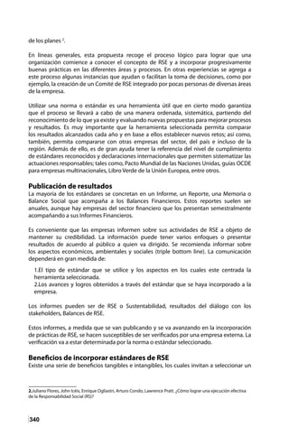 340
de los planes 2
.
En líneas generales, esta propuesta recoge el proceso lógico para lograr que una
organización comience a conocer el concepto de RSE y a incorporar progresivamente
buenas prácticas en las diferentes áreas y procesos. En otras experiencias se agrega a
este proceso algunas instancias que ayudan o facilitan la toma de decisiones, como por
ejemplo, la creación de un Comité de RSE integrado por pocas personas de diversas áreas
de la empresa.
Utilizar una norma o estándar es una herramienta útil que en cierto modo garantiza
que el proceso se llevará a cabo de una manera ordenada, sistemática, partiendo del
reconocimiento de lo que ya existe y evaluando nuevas propuestas para mejorar procesos
y resultados. Es muy importante que la herramienta seleccionada permita comparar
los resultados alcanzados cada año y en base a ellos establecer nuevos retos; así como,
también, permita compararse con otras empresas del sector, del país e incluso de la
región. Además de ello, es de gran ayuda tener la referencia del nivel de cumplimiento
de estándares reconocidos y declaraciones internacionales que permiten sistematizar las
actuaciones responsables; tales como, Pacto Mundial de las Naciones Unidas, guías OCDE
para empresas multinacionales, Libro Verde de la Unión Europea, entre otros.
Publicación de resultados
La mayoría de los estándares se concretan en un Informe, un Reporte, una Memoria o
Balance Social que acompaña a los Balances Financieros. Estos reportes suelen ser
anuales, aunque hay empresas del sector financiero que los presentan semestralmente
acompañando a sus Informes Financieros.
Es conveniente que las empresas informen sobre sus actividades de RSE a objeto de
mantener su credibilidad. La información puede tener varios enfoques o presentar
resultados de acuerdo al público a quien va dirigido. Se recomienda informar sobre
los aspectos económicos, ambientales y sociales (triple bottom line). La comunicación
dependerá en gran medida de:
1.El tipo de estándar que se utilice y los aspectos en los cuales este centrada la
herramienta seleccionada.
2.Los avances y logros obtenidos a través del estándar que se haya incorporado a la
empresa.
Los informes pueden ser de RSE o Sustentabilidad, resultados del diálogo con los
stakeholders, Balances de RSE.
Estos informes, a medida que se van publicando y se va avanzando en la incorporación
de prácticas de RSE, se hacen susceptibles de ser verificados por una empresa externa. La
verificación va a estar determinada por la norma o estándar seleccionado.
Beneficios de incorporar estándares de RSE
Existe una serie de beneficios tangibles e intangibles, los cuales invitan a seleccionar un
2.Juliano Flores, John Icéis, Enrique Ogliastri, Arturo Condo, Lawrence Pratt. ¿Cómo lograr una ejecución efectiva
de la Responsabilidad Social (RS)?
 