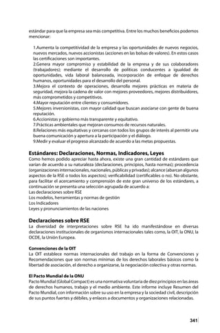 341
estándar para que la empresa sea más competitiva. Entre los muchos beneficios podemos
mencionar:
1.Aumenta la competitividad de la empresa y las oportunidades de nuevos negocios,
nuevos mercados, nuevos accionistas (acciones en las bolsas de valores). En estos casos
las certificaciones son importantes.
2.Genera mayor compromiso y estabilidad de la empresa y de sus colaboradores
(trabajadores); mediante el desarrollo de políticas conducentes a igualdad de
oportunidades, vida laboral balanceada, incorporación de enfoque de derechos
humanos, oportunidades para el desarrollo del personal.
3.Mejora el contexto de operaciones, desarrolla mejores prácticas en materia de
seguridad, mejora la cadena de valor con mejores proveedores, mejores distribuidores,
más comprometidos y competitivos.
4.Mayor reputación entre clientes y consumidores.
5.Mejores inversionistas, con mayor calidad que buscan asociarse con gente de buena
reputación.
6.Accionistas y gobierno más transparente y equitativo.
7.Prácticas ambientales que mejoran consumos de recursos naturales.
8.Relaciones más equitativas y cercanas con todos los grupos de interés al permitir una
buena comunicación y apertura a la participación y el diálogo.
9.Medir y evaluar el progreso alcanzado de acuerdo a las metas propuestas.
Estándares: Declaraciones, Normas, Indicadores, Leyes
Como hemos podido apreciar hasta ahora, existe una gran cantidad de estándares que
varían de acuerdo a su naturaleza (declaraciones, principios, hasta normas); procedencia
(organizacionesinternacionales,nacionales,públicasyprivadas);alcance(abarcanalgunos
aspectos de la RSE o todos los aspectos); verificabilidad (certificables o no). No obstante,
para facilitar el acercamiento y comprensión de este gran universo de los estándares, a
continuación se presenta una selección agrupada de acuerdo a:
Las declaraciones sobre RSE
Los modelos, herramientas y normas de gestión
Los Indicadores
Leyes y pronunciamientos de las naciones
Declaraciones sobre RSE
La diversidad de interpretaciones sobre RSE ha ido manifestándose en diversas
declaraciones institucionales de organismos internacionales tales como, la OIT, la ONU, la
OCDE, la Unión Europea.
Convenciones de la OIT
La OIT establece normas internacionales del trabajo en la forma de Convenciones y
Recomendaciones que son normas mínimas de los derechos laborales básicos como la
libertad de asociación, el derecho a organizarse, la negociación colectiva y otras normas.
El Pacto Mundial de la ONU
PactoMundial(GlobalCompact)esunanormativavoluntariadediezprincipiosenlasáreas
de derechos humanos, trabajo y el medio ambiente. Este informe incluye Resumen del
Pacto Mundial, con información sobre su uso en la empresa y la sociedad civil, descripción
de sus puntos fuertes y débiles, y enlaces a documentos y organizaciones relacionadas.
 