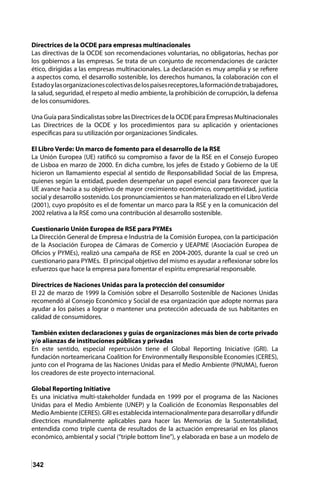 342
Directrices de la OCDE para empresas multinacionales
Las directivas de la OCDE son recomendaciones voluntarias, no obligatorias, hechas por
los gobiernos a las empresas. Se trata de un conjunto de recomendaciones de carácter
ético, dirigidas a las empresas multinacionales. La declaración es muy amplia y se refiere
a aspectos como, el desarrollo sostenible, los derechos humanos, la colaboración con el
Estadoylasorganizacionescolectivasdelospaísesreceptores,laformacióndetrabajadores,
la salud, seguridad, el respeto al medio ambiente, la prohibición de corrupción, la defensa
de los consumidores.
Una Guía para Sindicalistas sobre las Directrices de la OCDE para Empresas Multinacionales
Las Directrices de la OCDE y los procedimientos para su aplicación y orientaciones
especificas para su utilización por organizaciones Sindicales.
El Libro Verde: Un marco de fomento para el desarrollo de la RSE
La Unión Europea (UE) ratificó su compromiso a favor de la RSE en el Consejo Europeo
de Lisboa en marzo de 2000. En dicha cumbre, los jefes de Estado y Gobierno de la UE
hicieron un llamamiento especial al sentido de Responsabilidad Social de las Empresa,
quienes según la entidad, pueden desempeñar un papel esencial para favorecer que la
UE avance hacia a su objetivo de mayor crecimiento económico, competitividad, justicia
social y desarrollo sostenido. Los pronunciamientos se han materializado en el Libro Verde
(2001), cuyo propósito es el de fomentar un marco para la RSE y en la comunicación del
2002 relativa a la RSE como una contribución al desarrollo sostenible.
Cuestionario Unión Europea de RSE para PYMEs
La Dirección General de Empresa e Industria de la Comisión Europea, con la participación
de la Asociación Europea de Cámaras de Comercio y UEAPME (Asociación Europea de
Oficios y PYMEs), realizó una campaña de RSE en 2004-2005, durante la cual se creó un
cuestionario para PYMEs. El principal objetivo del mismo es ayudar a reflexionar sobre los
esfuerzos que hace la empresa para fomentar el espíritu empresarial responsable.
Directrices de Naciones Unidas para la protección del consumidor
El 22 de marzo de 1999 la Comisión sobre el Desarrollo Sostenible de Naciones Unidas
recomendó al Consejo Económico y Social de esa organización que adopte normas para
ayudar a los países a lograr o mantener una protección adecuada de sus habitantes en
calidad de consumidores.
También existen declaraciones y guías de organizaciones más bien de corte privado
y/o alianzas de instituciones públicas y privadas
En este sentido, especial repercusión tiene el Global Reporting Iniciative (GRI). La
fundación norteamericana Coalition for Environmentally Responsible Economies (CERES),
junto con el Programa de las Naciones Unidas para el Medio Ambiente (PNUMA), fueron
los creadores de este proyecto internacional.
Global Reporting Initiative
Es una iniciativa multi-stakeholder fundada en 1999 por el programa de las Naciones
Unidas para el Medio Ambiente (UNEP) y la Coalición de Economías Responsables del
Medio Ambiente (CERES). GRI es establecida internacionalmente para desarrollar y difundir
directrices mundialmente aplicables para hacer las Memorias de la Sustentabilidad,
entendida como triple cuenta de resultados de la actuación empresarial en los planos
económico, ambiental y social (“triple bottom line”), y elaborada en base a un modelo de
 