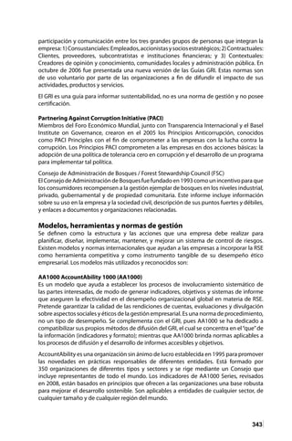 343
participación y comunicación entre los tres grandes grupos de personas que integran la
empresa:1)Consustanciales:Empleados,accionistasysociosestratégicos;2)Contractuales:
Clientes, proveedores, subcontratistas e instituciones financieras; y 3) Contextuales:
Creadores de opinión y conocimiento, comunidades locales y administración pública. En
octubre de 2006 fue presentada una nueva versión de las Guías GRI. Estas normas son
de uso voluntario por parte de las organizaciones a fin de difundir el impacto de sus
actividades, productos y servicios.
El GRI es una guía para informar sustentabilidad, no es una norma de gestión y no posee
certificación.
Partnering Against Corruption Initiative (PACI)
Miembros del Foro Económico Mundial, junto con Transparencia Internacional y el Basel
Institute on Governance, crearon en el 2005 los Principios Anticorrupción, conocidos
como PACI Principles con el fin de comprometer a las empresas con la lucha contra la
corrupción. Los Principios PACI comprometen a las empresas en dos acciones básicas: la
adopción de una política de tolerancia cero en corrupción y el desarrollo de un programa
para implementar tal política.
Consejo de Administración de Bosques / Forest Stewardship Council (FSC)
El Consejo de Administración de Bosques fue fundado en 1993 como un incentivo para que
los consumidores recompensen a la gestión ejemplar de bosques en los niveles industrial,
privado, gubernamental y de propiedad comunitaria. Este informe incluye información
sobre su uso en la empresa y la sociedad civil, descripción de sus puntos fuertes y débiles,
y enlaces a documentos y organizaciones relacionadas.
Modelos, herramientas y normas de gestión
Se definen como la estructura y las acciones que una empresa debe realizar para
planificar, diseñar, implementar, mantener, y mejorar un sistema de control de riesgos.
Existen modelos y normas internacionales que ayudan a las empresas a incorporar la RSE
como herramienta competitiva y como instrumento tangible de su desempeño ético
empresarial. Los modelos más utilizados y reconocidos son:
AA1000 AccountAbility 1000 (AA1000)
Es un modelo que ayuda a establecer los procesos de involucramiento sistemático de
las partes interesadas, de modo de generar indicadores, objetivos y sistemas de informe
que aseguren la efectividad en el desempeño organizacional global en materia de RSE.
Pretende garantizar la calidad de las rendiciones de cuentas, evaluaciones y divulgación
sobre aspectos sociales y éticos de la gestión empresarial. Es una norma de procedimiento,
no un tipo de desempeño. Se complementa con el GRI, pues AA1000 se ha dedicado a
compatibilizar sus propios métodos de difusión del GRI, el cual se concentra en el“que”de
la información (indicadores y formato); mientras que AA1000 brinda normas aplicables a
los procesos de difusión y el desarrollo de informes accesibles y objetivos.
AccountAbility es una organización sin ánimo de lucro establecida en 1995 para promover
las novedades en prácticas responsables de diferentes entidades. Está formado por
350 organizaciones de diferentes tipos y sectores y se rige mediante un Consejo que
incluye representantes de todo el mundo. Los indicadores de AA1000 Series, revisados
en 2008, están basados en principios que ofrecen a las organizaciones una base robusta
para mejorar el desarrollo sostenible. Son aplicables a entidades de cualquier sector, de
cualquier tamaño y de cualquier región del mundo.
 