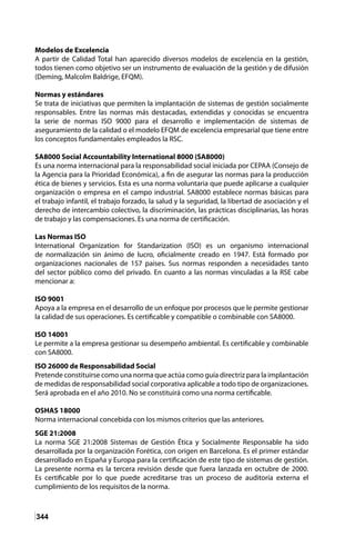 344
Modelos de Excelencia
A partir de Calidad Total han aparecido diversos modelos de excelencia en la gestión,
todos tienen como objetivo ser un instrumento de evaluación de la gestión y de difusión
(Deming, Malcolm Baldrige, EFQM).
Normas y estándares
Se trata de iniciativas que permiten la implantación de sistemas de gestión socialmente
responsables. Entre las normas más destacadas, extendidas y conocidas se encuentra
la serie de normas ISO 9000 para el desarrollo e implementación de sistemas de
aseguramiento de la calidad o el modelo EFQM de excelencia empresarial que tiene entre
los conceptos fundamentales empleados la RSC.
SA8000 Social Accountability International 8000 (SA8000)
Es una norma internacional para la responsabilidad social iniciada por CEPAA (Consejo de
la Agencia para la Prioridad Económica), a fin de asegurar las normas para la producción
ética de bienes y servicios. Esta es una norma voluntaria que puede aplicarse a cualquier
organización o empresa en el campo industrial. SA8000 establece normas básicas para
el trabajo infantil, el trabajo forzado, la salud y la seguridad, la libertad de asociación y el
derecho de intercambio colectivo, la discriminación, las prácticas disciplinarias, las horas
de trabajo y las compensaciones. Es una norma de certificación.
Las Normas ISO
International Organization for Standarization (ISO) es un organismo internacional
de normalización sin ánimo de lucro, oficialmente creado en 1947. Está formado por
organizaciones nacionales de 157 países. Sus normas responden a necesidades tanto
del sector público como del privado. En cuanto a las normas vinculadas a la RSE cabe
mencionar a:
ISO 9001
Apoya a la empresa en el desarrollo de un enfoque por procesos que le permite gestionar
la calidad de sus operaciones. Es certificable y compatible o combinable con SA8000.
ISO 14001
Le permite a la empresa gestionar su desempeño ambiental. Es certificable y combinable
con SA8000.
ISO 26000 de Responsabilidad Social
Pretende constituirse como una norma que actúa como guía directriz para la implantación
de medidas de responsabilidad social corporativa aplicable a todo tipo de organizaciones.
Será aprobada en el año 2010. No se constituirá como una norma certificable.
OSHAS 18000
Norma internacional concebida con los mismos criterios que las anteriores.
SGE 21:2008
La norma SGE 21:2008 Sistemas de Gestión Ética y Socialmente Responsable ha sido
desarrollada por la organización Forética, con origen en Barcelona. Es el primer estándar
desarrollado en España y Europa para la certificación de este tipo de sistemas de gestión.
La presente norma es la tercera revisión desde que fuera lanzada en octubre de 2000.
Es certificable por lo que puede acreditarse tras un proceso de auditoría externa el
cumplimiento de los requisitos de la norma.
 