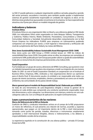 345
La SGE 21 puede aplicarse a cualquier organización: pública o privada, pequeña o grande,
del sector primario, secundario o terciario; pero también puede ayudar a implementar
sistemas de gestión socialmente responsable en unidades de negocio; es decir, en las
distintas áreas productivas que puedan encontrarse en la empresa. Se hace especialmente
atractiva a las Pymes por ofrecer un modelo integrado de gestión.
Indicadores y balances
Instituto Ethos
El Instituto Ethos es una organización líder en Brasil y una referencia global en RSE desde
2000. Los indicadores Ethos están organizados en siete bloques: Valores, Transparencia
y Gobierno, Público Interno, Medio Ambiente, Proveedores, Consumidores y Clientes,
Comunidad, Gobierno y Sociedad. Actualmente desarrollan conjuntamente con la Red
Forum Empresa los indicadores PLARSE para empresas en Latinoamérica pudiendo
compararse con empresas por sector, a nivel regional e internacional y verificación del
nivel de cumplimiento del Pacto Global y las metas del Milenio.
Dow Jones Sustainability Indexes-Sustainable Asset Management (DJSI- SAM)
Dow Jones junto con SAM Group y STOXX Limited lanzan en 1999 los índices de
sostenibilidad Dow Jones (DJSI). Para poder entrar en ellos, las empresas son sometidas al
cuestionario SAM, publicado por Sam Group para poder valorar su grado de sostenibilidad.
Cada año se revisa la lista de empresas pertenecientes a los índices DJSI.
Good Corporation
Fue fundado por un grupo de socios y directores de KPMG Consulting, que quisieron crear
un método transparente que ayudara a las empresas a medir sus impactos de una manera
fiable. En 2001 se creó el Good Corporation Standard, en cooperación con el Institute of
Business Ethics. Empresas, ONG, sindicatos y más organizaciones dieron sus opiniones
para el diseño final. El documento ayuda a la entidad a ser responsable ante todos sus
grupos de interés (accionistas, empleados, clientes y proveedores) así como con el medio
ambiente y las comunidades de los países donde trabaja.
Marco general para el modelo de Responsabilidad Social. Elaborado por el INCAE
Se trata de una herramienta de auto-diagnóstico dirigida a revisar la gestión de la
empresa en cada ámbito que comprende una conducta socialmente responsable. Usan
dos dimensiones y ocho categorías. Las dimensiones son internas y externa con seis sub-
categorías cada una. Con un enfoque de aplicación a la región Centroamericana.
Leyes y pronunciamientos de las naciones
Marco de Referencia de la RSE en Holanda
Coalición de ONG’s y sindicatos holandeses activos en el campo de la RSE propusieron
un marco de referencia, el cual presenta una relación de normas, acuerdos y aspectos
operacionales, que juegan un rol importante dentro de la RSE a nivel internacional,
tomando como punto de partida, tratados, directrices e instrumentos ampliamente
aprobados a nivel internacional dirigidos, directa o indirectamente, a los deberes y
responsabilidades sociales de las empresas.
La experiencia española en la constitución de una alianza pública – privada: El Consejo
Estatal de la RSE
 