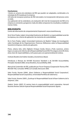 346
Conclusiones
1.Existe un universo de estándares de RSE que pueden ser adaptados, combinados a la
estrategia de RS trazada por la empresa.
2.El éxito de incorporar prácticas de RSE está atado a la incorporación del proceso como
un todo.
3.La aplicación de los estándares y la evaluación del nivel de incorporación de RSE en la
empresa es constante y progresivo. Cada año debe compararse los resultados y establecer
nuevas metas.
BIBLIOGRAFÍA
Centro de Información de comportamiento Empresarial www.ciceenlinea.org
De la Torre Prados, Isabel, Universidad Autónoma de Madrid. La responsabilidad social de
la empresa y los criterios de aplicación: las memorias de sostenibilidad.
De la Torre Prados, Isabel. Universidad Autónoma de Madrid. Trabajo de Investigación
sobre Sociología de las Organizaciones. Ponencia: Reflexiones sobre la Responsabilidad
Social de la Empresa: criterios de aplicación.
Flores, Juliano; Ickis, John; Ogliastri, Enrique; Condo, Arturo y Pratt, Lawrence. ¿Cómo
lograr una ejecución efectiva de la Responsabilidad Social (RS)? El octágono de la RS: Ocho
áreas clave de responsabilidad, y ocho pasos para una operacionalización exitosa.
Instituto Brasilero de Análisis Sociales y Económicos (Ibase)
Introducao á Revisao da AA1000 Assurance Standard e da AA1000 AccountAbility
Principles Standard 2008, versao Brasileira, AccountAbility 2008.
Manual de Contenidos de RSE, publicado por Forum Empresa (Cooperación Técnica ATN/
ME-8381-RG). Consultor: KPMG LLP, Canadá, Vancouver 2005.
Salas Furnás, Vicente (2004). ¿Buen Gobierno o Responsabilidad Social Corporativa?,
Responsabilidad Social Corporativa, Universidad Pontificia de Salamanca.
Salas Furnás, Vicente (2005). ¿Sustituye la Responsabilidad Social al Buen Gobierno de la
empresa?, Julio.
Zadeck, Simón (2007). El camino hacia la responsabilidad social corporativa. Harvard
Bussines Review. Edición Especial Responsabilidad Social Empresarial. Agosto.
 