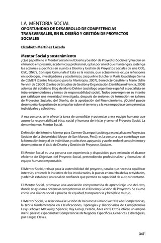 347
LA MENTORIA SOCIAL
OPORTUNIDAD DE DESARROLLO DE COMPETENCIAS
TRANSVERSALES, EN EL DISEÑO Y GESTIÓN DE PROYECTOS
SOCIALES
Elizabeth Martínez Lozada
Mentor Social y sostenimiento
¿QuépapeltieneelMentorSocialenelDiseñoyGestióndeProyectosSociales?¿Puedenen
el mundo empresarial, académico y profesional, optar por un rol que mantenga y sostenga
las acciones especificas en cuanto a Diseño y Gestión de Proyectos Sociales de una ODS,
OSC, ONG’s, Consejos Comunales? Esta es la noción, que actualmente ocupa reflexiones
en sociólogos, investigadores y académicos, Jacqueline Butcher y María Guadalupe Serna
de CEMEFI (Centro Mexicano para la Filantropía, 2007), Benedicte Gauthier y Marie Odile
VervishdeCEGOS(CentrodeEstudiosdeGestiónyOrganizaciónCientíficaenFrancia,2008)
además del cotidiano Blog de Mario Dehter (sociólogo argentino-español especialista en
intra-emprendedores y temas de responsabilidad social). Todos convergen en su intento
por satisfacer una necesidad investigada, después de sesiones de formación en talleres
de Proyectos Sociales, del Diseño, de la aprobación del Financiamiento. ¿Quién? puede
desempeñar la gestión de acompañar sobre el terreno y a la vez empoderar competencias
individuales y colectivas.
A esa persona, se le ofrece la tarea de consolidar y potenciar a ese equipo humano que
asume la responsabilidad ética, social y humana de iniciar y cerrar el Proyecto Social. La
denominamos: Mentor Social.
Definición del término Mentor para Carmen Ocampo (socióloga especialista en Proyectos
Sociales de la Universidad Mayor de San Marcos, Perú): es la persona que contribuye con
la formación integral de individuos y colectivos apoyando y acelerando el conocimiento y
desempeño en el ciclo de Diseño y Gestión de Proyectos Sociales.
El Mentor Social es una persona con experiencia y disposición, para estimular el alcance
eficiente de Objetivos del Proyecto Social, pretendiendo profesionalizar y formalizar el
equipo humano responsable.
El Mentor Social, trabaja para la sostenibilidad del proyecto, para lo que necesita equilibrar
intereses, entiende la iniciativa de los involucrados, la puesta en marcha de las actividades,
y además establece un canal de confianza que permita su capacidad de auto sustentarse.
El Mentor Social, promueve una asociación comprometida de aprendizaje uno del otro,
donde se ayudan a potenciar competencias en el Diseño y Gestión de Proyectos. Se asume
como una alianza social a prueba de equidad, transparencia y beneficio mutuo.
El Mentor Social, se relaciona a la Gestión de Recursos Humanos a través de Competencias,
la teoría fundamentada en Clasificaciones, Tipologías y Diccionarios de Competencias
Levy-Leboyer, McCauley, Spencer, Hay Group, Pereda, Alles entre Otros, ofrece un amplio
menúparalosespecialistas:CompetenciasdeNegocio,Específicas,Genéricas,Estratégicas,
por Cargos Claves.
 