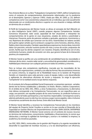 348
Para Antonio Blanco en su libro“Trabajadores Competentes”(2007), define Competencias
como el conjunto de comportamientos directamente relacionados con la excelencia
en el desempeño. Spencer y Spencer (1993), citado por Alles, M. (2003, p. 23), definen
competencia como“una característica subyacente de un individuo, que está causalmente
relacionada con un rendimiento efectivo o superior en una situación o trabajo, definido
en términos de un criterio”.
El Perfil de Competencias del Mentor Social, se alinea al concepto de Karl Albrecht en
su obra Inteligencia Social (2007), cuando propone algunas Competencias Sociales:
Conciencia Situacional, radar social, capacidad de leer situaciones e interpretar los
comportamientos de la gente en esas situaciones, estados de ánimo y proclividad a
interactuar. Presencia, porte de patrones verbales y gestuales, apariencia, movimientos y
voz. Repertorio de señales que conectan con los otros. Autenticidad, los radares sociales
de la gente captan señales que la conducen a juzgarnos como honestos, abiertos, éticos,
fiablesybienintencionados.Claridad,capacidadparaexpresarnos,ilustrarideas,transmitir
datos con precisión, articular nuestros puntos de vista y cursos de acción, propuestos de
acción, facilita que los demás cooperen con nosotros. Empatía, identificarse con el otro,
sentimiento humano, estado de conexión con otro, que genere la base de la interacción
positiva y la cooperación.
El Mentor Social se perfila con una combinación de sensibilidad hacia las necesidades e
intereses de los otros -nuestro radar social- y una actitud de generosidad, consideración y
habilidad para interactuar con cualquier persona en todos los ámbitos y entornos.
Pero se incluye otra competencia significativa, marcada por las necesidades de los
individuos y las organizaciones, cambian y con ellas las formas. Nos encontramos inmersos
en nuevos entornos, la exigencia de la Flexibilidad marca en la Gestión de Proyectos
Sociales un imperativo para cada persona y para el equipo, todos a uno desarrollando
y agilizando las alternativas eficientes de acción y respuesta. Se exige la ejecución
“competente”en la realidad social a la que damos respuesta.
En el contexto de la Responsabilidad Social Empresarial, se presentan opciones variadas,
dentro de las formas establecidas y alineadas a la Visión, Misión y Valores Corporativos.
En el ámbito de las ODS, OSC, ONG’s, y otras Fundaciones y Asociaciones, la alternativa
más idónea corresponde a las Competencias Transversales, no son especificas para un
cargo, una posición, son aquellas propias de los seres humanos, la condición humana es
social y como tal todos participamos y nos hacemos responsables. Convergencia social y
además polivalente, pues la vida hoy nos convoca a jugar nuevos papeles, roles e inclusive
a insertarnos socialmente de otras formas. Entre ellas la de Mentor Social.
El Mentor Social identifica y reconoce las Competencias Transversales en los miembros
del equipo de Proyecto Social. Focaliza su acción en lo que concibe el Desarrollo de la
Capacidad en Gestión Efectiva de Emprendimientos Sociales SEKN (SOCIAL ENTERPRISE
KNOWLEDGE NETWORK). El Mentor Social conecta con el contexto de escasos recursos
en términos de instituciones, conocimiento, habilidades y financiamiento, lo común que
obstaculiza y restringe la agilidad de homologar y acercar a la realidad, la empresa, la
academia y las iniciativas pautadas.
Las OSC, ODS, ONG’s, inmiscuidas con la gestión del Proyecto y la urgente necesidad de
desarrollar la capacidad de movilizar recursos y a la vez desempeñarse con eficiencia,
 