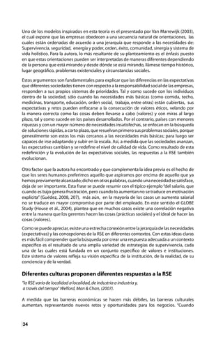 34
Uno de los modelos inspirados en esta teoría es el presentado por Van Marrewijk (2003),
el cual expone que las empresas obedecen a una secuencia natural de orientaciones, las
cuales están ordenadas de acuerdo a una jerarquía que responde a las necesidades de:
Supervivencia, seguridad, energía y poder, orden, éxito, comunidad, sinergia y sistema de
vida holístico. Para la autora, lo más resaltante de su planteamiento es el énfasis puesto
en que estas orientaciones pueden ser interpretadas de maneras diferentes dependiendo
de la persona que está mirando y desde dónde se está mirando, llámese tiempo histórico,
lugar geográfico, problemas existenciales y circunstancias sociales.
Estos argumentos son fundamentales para explicar que las diferencias en las expectativas
que diferentes sociedades tienen con respecto a la responsabilidad social de las empresas,
responden a sus propios sistemas de prioridades. Tal y como sucede con los individuos
dentro de la sociedad, sólo cuando las necesidades más básicas (como comida, techo,
medicinas, transporte, educación, orden social, trabajo, entre otras) están cubiertas, sus
expectativas y retos pueden enfocarse a la consecución de valores éticos, velando por
la manera correcta como las cosas deben llevarse a cabo (valores) y con miras al largo
plazo, tal y como sucede en los países desarrollados. Por el contrario, países con menores
riquezas y con un mayor número de necesidades insatisfechas, se enfocan en la búsqueda
de soluciones rápidas, a corto plazo, que resuelvan primero sus problemas sociales, porque
generalmente son estos los más cercanos a las necesidades más básicas; para luego ser
capaces de irse adaptando y subir en la escala. Así, a medida que las sociedades avanzan,
las expectativas cambian y se redefine el nivel de calidad de vida. Como resultado de esta
redefinición y la evolución de las expectativas sociales, las respuestas a la RSE también
evolucionan.
Otro factor que la autora ha encontrado y que complementa la idea previa es el hecho de
que los seres humanos preferimos aquello que aspiramos por encima de aquello que ya
hemospreviamentealcanzado;dichoenotraspalabras,cuandounanecesidadsesatisface,
deja de ser importante. Esta frase se puede resumir con el típico ejemplo“del salario, que
cuando es bajo genera frustración, pero cuando lo aumentan no se traduce en motivación
explícita” (Guédez, 2008, 207), más aún, en la mayoría de los casos un aumento salarial
no se traduce en mayor compromiso por parte del empleado. En este sentido el GLOBE
Study (House et al., 2004), plantea que en muchos casos existe una correlación negativa
entre la manera que los gerentes hacen las cosas (prácticas sociales) y el ideal de hacer las
cosas (valores).
Como se puede apreciar, existe una estrecha conexión entre la jerarquía de las necesidades
(expectativas) y las concepciones de la RSE en diferentes contextos. Con estas ideas claras
es más fácil comprender que la búsqueda por crear una respuesta adecuada a un contexto
específico es el resultado de una amplia variedad de estrategias de supervivencia, cada
una de las cuales está fundada en un conjunto específico de valores e instituciones.
Este sistema de valores refleja su visión específica de la institución, de la realidad, de su
conciencia y de la verdad.
Diferentes culturas proponen diferentes respuestas a la RSE
“la RSE varía de localidad a localidad, de industria a industria y,
a través del tiempo” Welford, Man & Chan, (2007).
A medida que las barreras económicas se hacen más débiles, las barreras culturales
aumentan, representando nuevos retos y oportunidades para los negocios. “Cuando
 