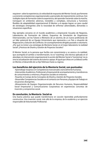 349
requieren sobre la experiencia y la velocidad de respuesta del Mentor Social, que fomente
y acreciente competencias organizacionales y personales de mejoramiento continuo. Con
múltiples tipos de formación sobre la experiencia, del aprender haciendo sobre la marcha.
Consiguen en ambientes adversos, inestables y complejos, estructuras y funciones
flexibles de adaptabilidad organizacional. El Mentor y el equipo logran un gran caudal
de estrategias emergentes ante la necesidad de enfrentar adversidades, demandas o
situaciones especificas.
Hay ejemplos cercanos en el mundo académico y empresarial. Escuelas de Negocios,
Laboratorios de Formación de Líderes, Esquemas de Simulación de Organismos
Internacionales, con los Tutores o Mentores de un alumno, de un nuevo profesional, de
un líder potencial de un Equipo Universitario que representa a un País o situación de
Negociación y Solución de Conflictos. Un acompañamiento dirigido pautado o voluntario.
¿Por qué no incluir una estrategia de Mentoría Social, en el mejor laboratorio: la realidad
social? ¿Prácticas de Diseño y Gestión de Proyectos Sociales?
El Mentor Social, es la persona que facilita con conocimiento y se acerca a la realidad,
que acompaña el cambio o transformación, no es “coaching”, otra técnica aplicada en el
abordaje y la intervención organizacional; la acción del Mentor Social o“mentoring”, no es
sino la actualización del sistema de tutoría o apoyo. Al igual que Ulises en La Odisea confía
en Mentor, el desarrollo de su hijo Telémaco hasta su regreso.
Los beneficios del ejercicio de la Mentoría Social, son puntuales:
-Aprendizaje recíproco en Competencias transversales esencialmente humanas.
-Intercambio Académico, Profesional y Empresarial de acompañamiento y transferencia
de conocimientos a entornos y Proyectos sociales en entornos.
-Pasantía en Campo de los Conceptos de Diseño y Gestión de Proyectos Sociales.
-Desarrollar Competencias Sociales en el contacto con Personas y Equipos deTrabajo en
situaciones divergentes.
-Alineamiento de Equipos Organizacionales de Recursos Humanos, Responsabilidad
Social Empresarial y Comunicaciones Corporativas en experiencias concretas de
inserción y compromiso social.
En conclusión, la Mentoría Social es
Una buena práctica que puede transformarse en Lección Aprendida profundamente
constructiva. Una inserción social, más allá de la empresa, de la academia y un ejercicio
responsable de Voluntariado Profesional.
 