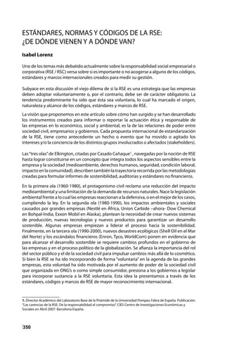 350
ESTÁNDARES, NORMAS Y CÓDIGOS DE LA RSE:
¿DE DÓNDE VIENEN Y A DÓNDE VAN?
Isabel Lorenz
Uno de los temas más debatido actualmente sobre la responsabilidad social empresarial o
corporativa (RSE / RSC) versa sobre si es importante o no acogerse a alguno de los códigos,
estándares y marcos internacionales creados para medir su gestión.
Subyace en esta discusión el viejo dilema de si la RSE es una estrategia que las empresas
deben adoptar voluntariamente o, por el contrario, debe ser de carácter obligatorio. La
tendencia predominante ha sido que ésta sea voluntaria, lo cual ha marcado el origen,
naturaleza y alcance de los códigos, estándares y marcos de RSE.
La visión que proponemos en este artículo sobre cómo han surgido y se han desarrollado
los instrumentos creados para informar o reportar la actuación ética y responsable de
las empresas en lo económico, social y ambiental, es la de las relaciones de poder entre
sociedad civil, empresarios y gobiernos. Cada propuesta internacional de estandarización
de la RSE, tiene como antecedente un hecho o evento que ha movido o agitado los
intereses y/o la conciencia de los distintos grupos involucrados o afectados (stakeholders).
Las“tres olas”de Elkington, citadas por Casado Cañaque1
, navegadas por la noción de RSE
hasta lograr constituirse en un concepto que integra todos los aspectos sensibles entre la
empresa y la sociedad (medioambiente, derechos humanos, seguridad, condición laboral,
impactoenlacomunidad),describentambiénlatrayectoriarecorridaporlasmetodologías
creadas para formular informes de sostenibilidad, auditorias y estándares no financieros.
En la primera ola (1960-1980), el protagonismo civil reclama una reducción del impacto
medioambiental y una limitación de la demanda de recursos naturales. Nace la legislación
ambiental frente a lo cual las empresas reaccionan a la defensiva, o en el mejor de los casos,
cumpliendo la ley. En la segunda ola (1980-1990), los impactos ambientales y sociales
causados por grandes empresas (Nestlé en África, Union Carbide –ahora- Dow Chemical
en Bohpal-India, Exxon Mobil en Alaska), plantean la necesidad de crear nuevos sistemas
de producción, nuevas tecnologías y nuevos productos para garantizar un desarrollo
sostenible. Algunas empresas empiezan a liderar el proceso hacia la sostenibilidad.
Finalmente, en la tercera ola (1990-2000), nuevos desastres ecológicos (Shell Oil en el Mar
del Norte) y los escándalos financieros (Enron, Tyco, WorldCom) ponen en evidencia que
para alcanzar el desarrollo sostenible se requiere cambios profundos en el gobierno de
las empresas y en el proceso político de la globalización. Se afianza la importancia del rol
del sector público y el de la sociedad civil para impulsar cambios más allá de lo cosmético.
Si bien la RSE se ha ido incorporando de forma “voluntaria” en la agenda de las grandes
empresas, esta voluntad ha sido motivada por el aumento de poder de la sociedad civil
que organizada en ONG’s o como simple consumidor, presiona a los gobiernos a legislar
para incorporar sustancia a la RSE voluntaria. Esta idea la presentamos a través de los
estándares, códigos y marcos de RSE de mayor reconocimiento internacional.
1. Director Académico del Laboratorio Base de la Pirámide de la Universidad Pompeu Fabra de España. Publicación:
“Las carencias de la RSE: De la responsabilidad al compromiso”. CIES Centro de Investigaciones Económicas y
Sociales en Abril 2007. Barcelona España.
 
