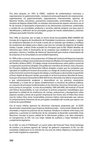 352
Tres años después, en 1997, la CERES, -coalición de ambientalistas, inversores y
organizaciones no gubernamentales-, incorpora la activa participación de corporaciones,
organizaciones no gubernamentales, organizaciones internacionales, agencias de
Naciones Unidas, consultores, asociaciones empresariales, universidades y otros, en la
Iniciativa de Reporte Global (GRI), un estándar internacional de reporte voluntario con el
fin de mostrar el desempeño empresarial en las dimensiones económicas, ambientales
y sociales de sus actividades, productos y servicios; además propone una base para la
identificación y definición de los principales grupos de interés (stakeholders) y distintos
enfoques para poder hacerles consultas.
Para 1998, se anuncian, por un lado, la norma Social Accountability 8000 (SA8000) del
Consejo de la Agencia de Acreditación de Prioridades Económicas, orientada a mejorar
las condiciones laborales en el mundo a través de un estándar que verifique y certifique
las condiciones de trabajo justo y digno; y por otro, los consejos de religiones de Estados
Unidos, Canadá y Reino Unido acuerdan los Principios para la RSC Global: Medidas de
referencia para medir el desempeño de las empresas que establecen un conjunto de
principios, criterios y “medidas de referencia” (benchmark) para evaluar el desempeño de
las empresas en la comunidad y la comunidad Corporativa.
En 1999 se dan a conocer varias propuestas: el Código de Conducta de Negocios inspirado
enestándaresycódigosreconocidosporlasempresasafiliadasalaCooperaciónEconómica
del Pacífico Asiático (APEC). El Código incluye recomendaciones sobre política comercial
y cooperación económica dirigidas a los gobiernos miembros de América, Asia y Oceanía;
los Principios Globales del Reverendo Sullivan dirigidos a lograr que las compañías que
operaban en Sudáfrica lo hicieran de acuerdo a un código de conducta que terminara con
la discriminación racial en los lugares de trabajo y contribuyera a desmantelar el apartheid;
el Pacto Global de Naciones Unidas anunciado en el Foro Económico Mundial de Davos,
Suiza por el Secretario General de la ONU, Kofi Annan, llamando a los líderes empresariales
a que voluntariamente acogieran y desarrollaran en sus prácticas corporativas
individuales y a través de un apoyo complementario a iniciativas de políticas públicas,
un conjunto de principios fundamentados en los Derechos Humanos Universales y en la
lucha contra la corrupción; la serie Accountability 1000 (AA1000), del Institute of Social
and Ethical Accountability, la cual constituye la primera propuesta metodológica para
garantizar la calidad de las rendiciones de cuentas, evaluaciones y divulgaciones sobre
aspectos sociales y éticos de la gestión empresarial. Ese mismo año, el Índice Dow Jones
crea los índices Dow Jones Sustainability, primeros índices internacionales que valoran
el comportamiento financiero de las principales sociedades del mundo que operan con
criterios de sostenibilidad.
Con el nuevo milenio aparecen las directrices voluntarias propuestas por la OCED
denominada Lineamientos para Empresas Multinacionales – Instrumento Global de RSC,
orientadas a mejorar las prácticas de las empresas, fortalecer la relación entre éstas y los
gobiernos, y aumentar la contribución de las compañías al desarrollo sustentable. Estas
directrices vinculan la buena calidad de la información pública y los altos estándares
en transparencia en RSC con una mejor calidad de auditoría y mayor facilidad en el
cumplimiento legislativo.
En el 2001 se crea el FTSE4Good® un nuevo índice del Financial Times Stock Exchange
de Londres y la primera agencia de “ratings” de gobierno corporativo, la ISS. Las dos
compañías colaboraron en la creación de una serie de índices objetivos y transparentes
para medir el gobierno corporativo.
 