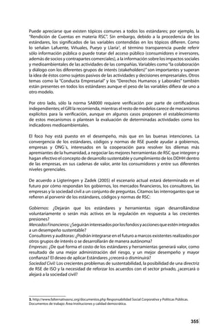 355
Puede apreciarse que existen tópicos comunes a todos los estándares; por ejemplo, la
“Rendición de Cuentas en materia RSC”. Sin embargo, debido a la procedencia de los
estándares, los significados de las variables contendidas en los tópicos difieren. Como
lo señalan Lafuente, Viñuales, Pueyo y Llaría3
, el término transparencia puede referir
sólo información pública o puede tratar del acceso público (consumidores e inversores,
además de socios y contrapartes comerciales), a la información sobre los impactos sociales
y medioambientales de las actividades de las compañías. Variables como“la colaboración
y diálogo con los diferentes grupos de interés (stakeholders)” son importantes y superan
la idea de éstos como sujetos pasivos de las actividades y decisiones empresariales. Otros
temas como la “Conducta Empresarial” y los “Derechos Humanos y Laborales” también
están presentes en todos los estándares aunque el peso de las variables difiera de uno a
otro modelo.
Por otro lado, sólo la norma SA8000 requiere verificación por parte de certificadoras
independientes; el GRI la recomienda, mientras el resto de modelos carece de mecanismos
explícitos para la verificación, aunque en algunos casos proponen el establecimiento
de estos mecanismos o plantean la evaluación de determinadas actividades como los
indicadores medioambientales.
El foco hoy está puesto en el desempeño, más que en las buenas intenciones. La
convergencia de los estándares, códigos y normas de RSE puede ayudar a gobiernos,
empresas y ONG´s, interesados en la cooperación para resolver los dilemas más
apremiantes de la humanidad, a negociar las mejores herramientas de RSC que integren y
hagan efectivo el concepto de desarrollo sustentable y cumplimiento de los DDHH dentro
de las empresas, en sus cadenas de valor, ante los consumidores y entre sus diferentes
niveles gerenciales.
De acuerdo a Ligteringen y Zadek (2005) el escenario actual estará determinado en el
futuro por cómo respondan los gobiernos, los mercados financieros, los consultores, las
empresas y la sociedad civil a un conjunto de preguntas. Citamos las interrogantes que se
refieren al porvenir de los estándares, códigos y normas de RSC:
Gobiernos: ¿Dejarán que los estándares y herramientas sigan desarrollándose
voluntariamente o serán más activos en la regulación en respuesta a las crecientes
presiones?
MercadosFinancieros:¿Seguiráninteresadosporlosfondosyaccionesqueesténintegrados
a un desempeño sustentable?
Consultores y auditoras: ¿Podrán integrarse en el futuro a marcos existentes realizados por
otros grupos de interés o se desarrollarán de manera autónoma?
Empresas: ¿De qué forma el costo de los estándares y herramientas generará valor, como
resultado de una mejor administración del riesgo, y un mejor desempeño y mayor
confianza? El deseo de aplicar Estándares ¿crecerá o disminuirá?
Sociedad Civil: Los crecientes problemas de sustentabilidad, la posibilidad de una directriz
de RSE de ISO y la necesidad de reforzar los acuerdos con el sector privado, ¿acercará o
alejará a la sociedad civil?
3. http://www.falternativasrsc.org/documentos.php Responsabilidad Social Corporativa y Políticas Públicas.
Documentos de trabajo: Área Instituciones y calidad democrática.
 