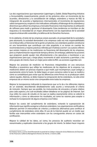 356
Las dos organizaciones que representan Ligteringen y Zadek, Global Reporting Initiative
y Accountability respectivamente, prevén en los próximos años: un incremento de los
acuerdos, alineaciones y la consolidación de códigos, estándares y marcos de RSE; la
integración de acuerdos y legislaciones internacionales; el incremento de regulaciones
sobre transparencia y respecto a los indicadores utilizados; el liderazgo de los estándares y
directrices que utilicen las empresas y mercados financieros más importantes; la utilización
de software para medir y gestionar el desempeño. Estas tendencias se inscriben en dar
respuesta a la necesidad de un mayor alineamiento con las expectativas de la sociedad
respecto al desarrollo sostenible y la defensa de los Derechos Humanos.
En lo adelante, el éxito de las empresas estará asociado a la prosperidad de la sociedad y
para alcanzarla, la sociedad demandará a las empresas cada vez más responsabilidades
con el desarrollo y el bienestar de la gente y el planeta. Los estándares podrán constituirse
en una herramienta que contribuya con éste propósito si se toman en cuentas las
recomendaciones y mejores prácticas referidas por Chatterji y Levine4
. Los autores refieren
que existen mejoras en las mediciones no financieras del desempeño de las empresas,
pero su implementación requerirá de tiempo y dinero. Sin embargo, adelantar las acciones
que proponen puede ayudar más eficientemente a los ejecutivos a monitorear a sus
organizaciones para que, a largo plazo, incremente el valor accionario y permitan, a los
otros grupos de interés, hacer un mejor juicio sobre la RSE. Las acciones sugeridas son:
Mejorar los procesos de medición no financieras integrándolas en una estructura
filosófica y económica que refleje las mediciones de los objetivos de la empresa. Las
mediciones deben ser precisas respecto a qué medir, qué recompensar y qué castigar, y
exactamente cómo lo harán. Se debe lograr un gran consenso sobre lo que se medirá y
cómo se contabilizará para evitar que las diferencias entre firmas no se produzcan sobre
valores iguales. Además, se debe mejorar la comparación de los estándares, no sólo entre
empresas de un mismo sector sino comparable entre todas las empresas.
Mejorar la transparencia indicando la importancia que se le da a los diferentes tópicos
de un estándar, describiendo detalladamente cada asunto y remarcando el criterio
de inclusión. Siempre que sea posible, los instrumentos de encuesta y el peso relativo
para cada aspecto y los sub-resultados deben detallarse en las páginas de Internet. Son
muy útiles los casos de estudio en los que se explica exactamente cómo se colectó la
información y cómo se obtuvieron los resultados, así como las razones para aceptar o
rechazar la incorporación de alguna empresa a ese Índice.
Reducir los costos del cumplimiento de estándares, evitando la superposición de
información que significa acogerse a diversos estándares. Las organizaciones verificadoras
deberían permitir el intercambio de criterios y evidencias alternativas para certificar el
cumplimiento de estándares entre ellas. El uso de la Internet puede ser un medio que
facilite este intercambio entre estándares con los consiguientes ahorros en costos de
certificación.
Mejorar la calidad de los datos, así como, los procesos de auditoría necesitan ser
reexaminados y explicados claramente a los grupos de interés. Se deben hacer mayores
4. Chatterji, Aarón y Levine, David Rompiendo la pared de los Códigos: Evaluación de las Mediciones de Desempe-
ño No-Financiero. California Management Review. Vol. 48, No. 2. Invierno 2006.
 