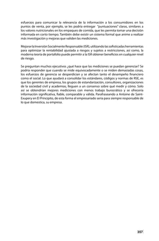 357
esfuerzos para comunicar la relevancia de la información a los consumidores en los
puntos de venta, por ejemplo, se les podría entregar “puntuaciones” claras, similares a
los valores nutricionales en los empaques de comida, que les permita tomar una decisión
informada en corto tiempo. También debe existir un sistema formal que anime a realizar
más investigación y mejoras que validen las mediciones.
MejorarlaInversiónSocialmenteResponsable(ISR),utilizandolassofisticadasherramientas
para optimizar la rentabilidad ajustada a riesgos y sujetos a restricciones, así como, la
moderna teoría de portafolio puede permitir a la ISR obtener beneficios en cualquier nivel
de riesgo.
Se preguntan muchos ejecutivos ¿qué hace que las mediciones se puedan gerenciar? Se
podría responder que cuando se mide equivocadamente o se miden demasiadas cosas,
los esfuerzos de gerencia se desperdician y se afectan tanto el desempeño financiero
como el social. Lo que ayudará a consolidar los estándares, códigos y normas de RSE, es
que los gerentes de empresa, los grupos de estandarización, consultores, organizaciones
de la sociedad civil y academias, lleguen a un consenso sobre qué medir y cómo. Solo
así se obtendrían mejores mediciones con menos trabajo burocrático y se ofrecería
información significativa, fiable, comparable y válida. Parafraseando a Antoine de Saint-
Exupery en El Principito, de esta forma el empresariado seria para siempre responsable de
lo que domestica, su empresa.
 