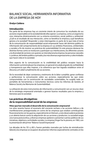 358
BALANCE SOCIAL, HERRAMIENTA INFORMATIVA
DE LA EMPRESA DE HOY
Oralyn Caldera
Introducción
Por parte de las empresas hay un creciente interés de comunicar los resultados de sus
acciones responsables en la sociedad donde ellas operan. La empresa, como un organismo
vivo, interactúa dinámicamente con su entorno económico, social, político y ambiental.
¿Cuál es el resultado de esa interacción, cómo se beneficia la empresa y qué beneficios
genera a la sociedad? Responder a estas interrogantes es parte de lo que trata el tema
de la comunicación de responsabilidad social empresarial: hacer del dominio público la
información del comportamiento de la empresa en sus ámbitos financieros, ambientales
y sociales a fin de mostrar sus prácticas de sustentabilidad. En este proceso destacan las
distintas formas como se involucran y participan sus interlocutores, los diferentes actores
y la diversidad de sectores con quienes se interrelaciona la empresa, las personas naturales
o jurídicas, del ámbito público o privado y las más diversas organizaciones y colectividades
que hacen vida en la sociedad.
Otro aspecto de la comunicación es la credibilidad del público receptor hacia la
información suministrada por las empresas, en general vinculada al grado de confiabilidad
y transparencia que ellas inspiran, a la coherencia que han logrado establecer entre el
discurso y el cabal cumplimiento de sus acciones.
De la necesidad de dejar constancia y testimonio de la labor cumplida, ganar confianza
y perfeccionar la comunicación sobre sus acciones, especialmente las que están
comprometidas con la construcción de sociedades sustentables, ha surgido todo un
portafolio de herramientas e instrumentos técnicos como los Informes de Gestión, el
Balance Social y las Memorias de Sustentabilidad.
La utilización de estos instrumentos de información y comunicación son un recurso clave
de la estrategia empresarial orientada a generar buenos resultados para la empresa y
bienestar para la sociedad.
Las prácticas divulgativas
de la responsabilidad social de las empresas
Hitos que han marcado el desarrollo de la comunicación empresarial
Los años sesenta fueron el escenario del creciente rechazo a las acciones bélicas y de
manifestaciones protagonizadas en contra de las empresas que estaban contribuyendo
financieramente con las guerras, especialmente enVietnam, y esto desencadenó protestas
y un abierto boicot contra la adquisición de sus acciones y productos. La sociedad exigía
una nueva postura ética, y diversas empresas apelaron a presentar cuentas públicas de sus
iniciativas, objetivos y actividades sociales. La empresa Singer fue la pionera, en 1965, con
la presentación del primer“Balance Social Empresarial”.
Las décadas de los 70´s y 80´s, fueron períodos marcados por luchas de reivindicación
laboral y las empresas se ocuparon de presentar informes especialmente centrados en los
 