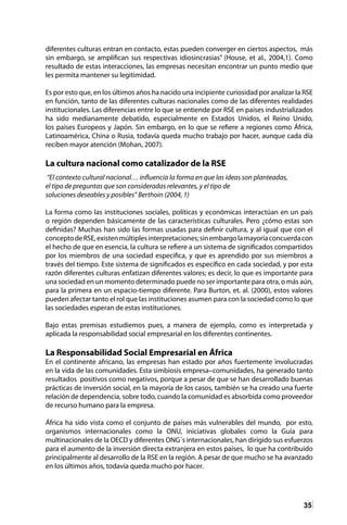35
diferentes culturas entran en contacto, estas pueden converger en ciertos aspectos, más
sin embargo, se amplifican sus respectivas idiosincrasias” (House, et al., 2004,1). Como
resultado de estas interacciones, las empresas necesitan encontrar un punto medio que
les permita mantener su legitimidad.
Es por esto que, en los últimos años ha nacido una incipiente curiosidad por analizar la RSE
en función, tanto de las diferentes culturas nacionales como de las diferentes realidades
institucionales. Las diferencias entre lo que se entiende por RSE en países industrializados
ha sido medianamente debatido, especialmente en Estados Unidos, el Reino Unido,
los países Europeos y Japón. Sin embargo, en lo que se refiere a regiones como África,
Latinoamérica, China o Rusia, todavía queda mucho trabajo por hacer, aunque cada día
reciben mayor atención (Mohan, 2007).
La cultura nacional como catalizador de la RSE
“El contexto cultural nacional… influencia la forma en que las ideas son planteadas,
el tipo de preguntas que son consideradas relevantes, y el tipo de
soluciones deseables y posibles” Berthoin (2004, 1)
La forma como las instituciones sociales, políticas y económicas interactúan en un país
o región dependen básicamente de las características culturales. Pero ¿cómo estas son
definidas? Muchas han sido las formas usadas para definir cultura, y al igual que con el
conceptodeRSE,existenmúltiplesinterpretaciones;sinembargolamayoríaconcuerdacon
el hecho de que en esencia, la cultura se refiere a un sistema de significados compartidos
por los miembros de una sociedad especifica, y que es aprendido por sus miembros a
través del tiempo. Este sistema de significados es específico en cada sociedad, y por esta
razón diferentes culturas enfatizan diferentes valores; es decir, lo que es importante para
una sociedad en un momento determinado puede no ser importante para otra, o más aún,
para la primera en un espacio-tiempo diferente. Para Burton, et. al. (2000), estos valores
pueden afectar tanto el rol que las instituciones asumen para con la sociedad como lo que
las sociedades esperan de estas instituciones.
Bajo estas premisas estudiemos pues, a manera de ejemplo, como es interpretada y
aplicada la responsabilidad social empresarial en los diferentes continentes.
La Responsabilidad Social Empresarial en África
En el continente africano, las empresas han estado por años fuertemente involucradas
en la vida de las comunidades. Esta simbiosis empresa–comunidades, ha generado tanto
resultados positivos como negativos, porque a pesar de que se han desarrollado buenas
prácticas de inversión social, en la mayoría de los casos, también se ha creado una fuerte
relación de dependencia, sobre todo, cuando la comunidad es absorbida como proveedor
de recurso humano para la empresa.
África ha sido vista como el conjunto de países más vulnerables del mundo, por esto,
organismos internacionales como la ONU, iniciativas globales como la Guía para
multinacionales de la OECD y diferentes ONG´s internacionales, han dirigido sus esfuerzos
para el aumento de la inversión directa extranjera en estos países, lo que ha contribuido
principalmente al desarrollo de la RSE en la región. A pesar de que mucho se ha avanzado
en los últimos años, todavía queda mucho por hacer.
 