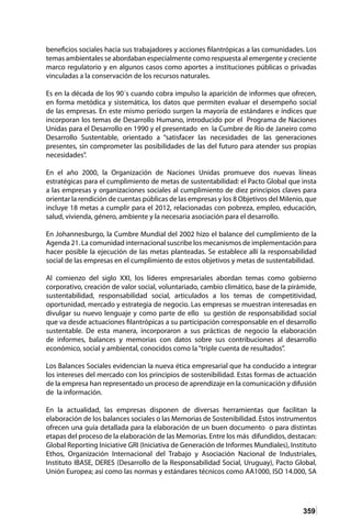 359
beneficios sociales hacia sus trabajadores y acciones filantrópicas a las comunidades. Los
temas ambientales se abordaban especialmente como respuesta al emergente y creciente
marco regulatorio y en algunos casos como aportes a instituciones públicas o privadas
vinculadas a la conservación de los recursos naturales.
Es en la década de los 90´s cuando cobra impulso la aparición de informes que ofrecen,
en forma metódica y sistemática, los datos que permiten evaluar el desempeño social
de las empresas. En este mismo período surgen la mayoría de estándares e índices que
incorporan los temas de Desarrollo Humano, introducido por el Programa de Naciones
Unidas para el Desarrollo en 1990 y el presentado en la Cumbre de Río de Janeiro como
Desarrollo Sustentable, orientado a “satisfacer las necesidades de las generaciones
presentes, sin comprometer las posibilidades de las del futuro para atender sus propias
necesidades”.
En el año 2000, la Organización de Naciones Unidas promueve dos nuevas líneas
estratégicas para el cumplimiento de metas de sustentabilidad: el Pacto Global que insta
a las empresas y organizaciones sociales al cumplimiento de diez principios claves para
orientar la rendición de cuentas públicas de las empresas y los 8 Objetivos del Milenio, que
incluye 18 metas a cumplir para el 2012, relacionadas con pobreza, empleo, educación,
salud, vivienda, género, ambiente y la necesaria asociación para el desarrollo.
En Johannesburgo, la Cumbre Mundial del 2002 hizo el balance del cumplimiento de la
Agenda 21. La comunidad internacional suscribe los mecanismos de implementación para
hacer posible la ejecución de las metas planteadas. Se establece allí la responsabilidad
social de las empresas en el cumplimiento de estos objetivos y metas de sustentabilidad.
Al comienzo del siglo XXI, los líderes empresariales abordan temas como gobierno
corporativo, creación de valor social, voluntariado, cambio climático, base de la pirámide,
sustentabilidad, responsabilidad social, articulados a los temas de competitividad,
oportunidad, mercado y estrategia de negocio. Las empresas se muestran interesadas en
divulgar su nuevo lenguaje y como parte de ello su gestión de responsabilidad social
que va desde actuaciones filantrópicas a su participación corresponsable en el desarrollo
sustentable. De esta manera, incorporaron a sus prácticas de negocio la elaboración
de informes, balances y memorias con datos sobre sus contribuciones al desarrollo
económico, social y ambiental, conocidos como la“triple cuenta de resultados”.
Los Balances Sociales evidencian la nueva ética empresarial que ha conducido a integrar
los intereses del mercado con los principios de sostenibilidad. Estas formas de actuación
de la empresa han representado un proceso de aprendizaje en la comunicación y difusión
de la información.
En la actualidad, las empresas disponen de diversas herramientas que facilitan la
elaboración de los balances sociales o las Memorias de Sostenibilidad. Estos instrumentos
ofrecen una guía detallada para la elaboración de un buen documento o para distintas
etapas del proceso de la elaboración de las Memorias. Entre los más difundidos, destacan:
Global Reporting Iniciative GRI (Iniciativa de Generación de Informes Mundiales), Instituto
Ethos, Organización Internacional del Trabajo y Asociación Nacional de Industriales,
Instituto IBASE, DERES (Desarrollo de la Responsabilidad Social, Uruguay), Pacto Global,
Unión Europea; así como las normas y estándares técnicos como AA1000, ISO 14.000, SA
 