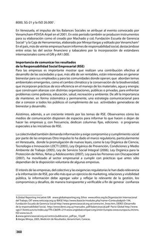 360
8000, SG-21 y la ISO 26.0001
.
En Venezuela, el impulso de los Balances Sociales se atribuye al evento convocado por
Venamcham-PDVSA-Arpel en el 2001. En este período también se producen instrumentos
para su elaboración como el creado por Machado y col; Fundación Escuela de Gerencia
Social 2
y la Caja de Herramientas, elaborado por MireyaVargas y editado porVenamcham3
Enelpaís,másdeveinteempresashaceninformesderesponsabilidadsocial,destacándose
entre estas las del sector financiero y tabacalero por la incorporación de estándares
internacionales como el GRI y AA1.000.
Importancia de comunicar los resultados
de la Responsabilidad Social Empresarial (RSE)
Para las empresas es importante mostrar que realizan una contribución efectiva al
desarrollo de las sociedades y que, más allá de ser rentables, están interesadas en generar
bienestar para sus empleados y para las comunidades donde operan; que abordan temas
ambientales emergentes, como el cambio climático y la conservación de la biodiversidad;
que incorporan prácticas de eco-eficiencia en el manejo de los materiales, agua y energía;
que construyen alianzas con distintas organizaciones, públicas o privadas, para enfrentar
problemas como pobreza, educación, salud, recreación y ambiente. De allí la importancia
de mantener, en forma sistemática y permanente, una estrategia comunicacional para
dar a conocer a todos los públicos el cumplimiento de sus actividades generadoras de
bienestar y desarrollo.
Asistimos, además, a un creciente interés por los temas de RSE. Observamos cómo los
medios de comunicación disponen de espacios para informar lo que hacen o dejan de
hacer las empresas y, con frecuencia, dedican columnas fijas, ediciones o programas
especiales a las iniciativas de RSE.
La colectividad también demanda información y exige compromiso y cumplimiento social
por parte de las empresas Otro impulso lo ha dado el marco regulatorio, particularmente
en Venezuela, donde la promulgación de nuevas leyes, como la Ley Orgánica de Ciencia,
Tecnología e Innovación LOCTI (2005), Ley Orgánica de Prevención, Condiciones y Medio
Ambiente de Trabajo (2005), Ley de Servicio Social Integral (2006), Ley Orgánica para la
Protección de Niños, Niñas y Adolescentes (2007), Ley para las Personas con Discapacidad
(2007), ha movilizado al sector empresarial a cumplir con prácticas que antes sólo
dependían de la disposición voluntaria de algunas empresas.
El interés de las empresas, del colectivo y las exigencias regulatorias le han dado relevancia
a la información de RSE, por ello más que un ejercicio de marketing, relaciones y visibilidad
pública, la información debe agregar valor y reflejar lo relevante de la gestión, los
compromisos y desafíos, de manera transparente y verificable a fin de generar confianza
1.Global Reporting Iniciative GRI www.globalreporting.org, Ethos www.ethos.org.br,Organización Internacional
del Trabajo, OIT www.neticoop.org.uy IBASE http://www.ibase.br/modules.php?name=Conteudo&pid=194,
Fundación Escuela de Gerencia Social http://www.gerenciasocial.org.ve/centro/en_linea.htm, DERES 
