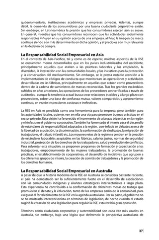 37
gubernamentales, instituciones académicas y empresas privadas. Además, aunque
débil, la demanda de los consumidores por una buena ciudadanía corporativa existe.
Sin embargo, en Latinoamérica la presión que los consumidores ejercen aún es suave.
En general, mientras que los consumidores reconocen que las actividades socialmente
responsables influyen en su opinión acerca de una empresa, al final, la imagen de marca
continúa siendo aún más determinante en dicha opinión, y el precio es aún muy relevante
en la decisión de compra.
La Responsabilidad Social Empresarial en Asia
En el contexto de Asia-Pacifico, tal y como es de esperar, muchos aspectos de la RSE
se encuentran menos desarrollados que en los países industrializados del occidente,
principalmente aquellos que atañen a las prácticas laborales y los empleados, la
diversidad, la interacción con las comunidades locales, y las iniciativas para la protección
y la conservación del medioambiente. Sin embargo, se le presta notable atención a la
implementación de códigos de conducta que monitorean las operaciones y actividades
desarrolladas en las fábricas, principalmente en aquellas que actúan como proveedores
dentro de la cadena de suministros de marcas reconocidas. Tras los grandes escándalos
sufridos en años anteriores, las operaciones de los proveedores son verificadas a través de
auditorías, aunque la tendencia actual busca crear relaciones estables y a largo plazo con
proveedores, sobre una base de confianza mutua, valores compartidos y asesoramiento
continuo, en vez de inspecciones costosas e inefectivas.
La RSE en Asia es percibida como una herramienta para la empresa, pero también para
las autoridades locales, quienes ven en ella una vía para promover buenas prácticas en el
sector privado. Esta visión ha favorecido el incremento de alianzas tripartitas en la región
y el énfasis en el gobierno corporativo. También ha fomentado el interés para el desarrollo
de estándares de responsabilidad adaptados a la región, con énfasis en debates acerca de
la libertad de asociación, la discriminación, la conformación de sindicatos, la migración de
trabajadores, el trabajo infantil, etc. Los mayores retos de la región se centran en la creación
de estándares laborables aceptables en las fábricas, salarios justos, normas de seguridad
industrial, protección de los derechos de los trabajadores, salud y resolución de conflictos.
Para solventar esta situación, se proponen programas de formación y capacitación a los
trabajadores, empoderamiento de las mujeres trabajadoras, la promoción de buenas
prácticas, el establecimiento de cooperativas, el desarrollo de iniciativas que agrupen a
los diferentes grupos de interés, la creación de comités de trabajadores y la promoción de
los derechos humanos.
La Responsabilidad Social Empresarial en Australia
A pesar de que la historia moderna de la RSE en Australia se considera bastante reciente,
el país ha demostrado ser lo suficientemente fuerte en el desarrollo de asociaciones
con las comunidades indígenas y alianzas estratégicas intersectoriales a largo plazo.
Esta experiencia ha contribuido a la conformación de diferentes mesas de trabajo que
promueven el debate y la educación, tanto de las empresas como de la comunidad, para
asegurar el fortalecimiento de la RSE en la agenda australiana. Por su parte, el gobierno no
se ha mostrado intervencionista en términos de legislación, de hecho cuando el estado
sugirió la creación de una legislación para regular la RSE, esta recibió gran oposición.
Términos como ciudadano corporativo y sustentabilidad son cada vez más usados en
Australia, sin embargo, bajo una lógica que deferencia la perspectiva australiana de
 