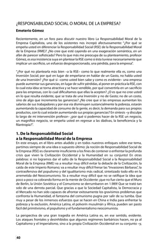 40
¿RESPONSABILIDAD SOCIAL O MORAL DE LA EMPRESA?
Emeterio Gómez
Recientemente, en un foro para discutir nuestro libro La Responsabilidad Moral de la
Empresa Capitalista, uno de los asistentes nos increpó afectuosamente: “¿Por qué se
empeña usted en diferenciar la Responsabilidad Social (RSE) de la Responsabilidad Moral
de la Empresa (RME)? ¿No cree que esté cayendo en una exageración semántica, en un
afán de parecer sofisticado? Pero lo que más me preocupa de su planteamiento, profesor
Gómez, es esa insistencia suya en plantear la RSE como si ésta tuviese necesariamente que
implicar un sacrificio, un esfuerzo desproporcionado, una pérdida, para la empresa”.
“¿Por qué no plantearla más bien –a la RSE– como lo que realmente ella es, como una
Inversión Social; por qué en lugar de empeñarse en hablar de un Gasto, no habla usted
de una Inversión? ¿Por qué si –como usted bien sabe y como es evidente– una empresa
puede aumentar sus ganancias, en lugar de sufrir pérdidas, al poner en práctica la RSE, con
lo cual esta idea se torna atractiva y se hace vendible, por qué convertirla en un sacrificio
para las empresas, con lo cual dificultamos que ellas la acepten? ¿O es que no cree usted
en lo que resulta evidente, que se trata de una Inversión y no de Gasto; no de un costo,
sino de algo que incrementa las ganancias? ¿No cree que si las empresas aumentan los
salarios de sus trabajadores y por esa vía disminuyen sustancialmente la pobreza, estarán
aumentando la capacidad de consumo de la gente, es decir, la demanda para sus propios
productos, con lo cual estarán aumentando sus propias ganancias? En síntesis –y disculpe
lo largo de mi intervención profesor– ¿por qué si podemos hacer de la RSE un negocio,
un magnifico negocio, se empeña usted en regresar a las dádivas, la beneficencia y la
filantropía?”.
1. De la Responsabilidad Social
a la Responsabilidad Moral de la Empresa
En este ensayo, en el libro antes aludido y en todos nuestros enfoques sobre ese tema,
partimos siempre de una idea o supuesto último: ¡la noción de Responsabilidad Social de
la Empresa (RSE) es claramente insuficiente a los fines de contener o enfrentar la profunda
crisis que viven la Civilización Occidental y la Humanidad en su conjunto! En otras
palabras: si no logramos dar el salto de la Responsabilidad Social a la Responsabilidad
Moral de la Empresa (RME) va a resultar muy difícil evitar la debacle de la Civilización, la
caída de este Imperio Romano; va a resultar muy difícil frenar las “Invasiones Bárbaras”, la
contraofensiva del populismo y del igualitarismo más radical, sintetizado todo ello en la
arremetida del Neocomunismo. Va a resultar muy difícil que no se ratifique la idea que
poco a poco va cobrando forma en la mente de Occidente: ¡que no fue cierto que el Muro
de Berlín, la Unión Soviética y el Comunismo se derrumbaron en 1.989! Que se trató tan
solo de una derrota parcial. Que gracias a que la Sociedad Capitalista, la Democracia y
el Mercado no han sido capaces de afrontar exitosamente los gravísimos problemas que
confronta la Humanidad, el fantasma del comunismo pugna por salir de su tumba. Que
muy a pesar de los inmensos esfuerzos que se hacen en China e India para enfrentar la
pobreza y la exclusión, América Latina, el polvorín musulmán y África, pueden ser pasto
fácil del primitivismo, el populismo y el fundamentalismo neocomunista.
La perspectiva de una gran tragedia en América Latina es, en ese sentido, evidente.
Los ataques frontales y desinhibidos que algunos regímenes barbáricos hacen, no ya al
Capitalismo y el Imperialismo, sino a la propia Civilización Occidental en su conjunto –y,
 