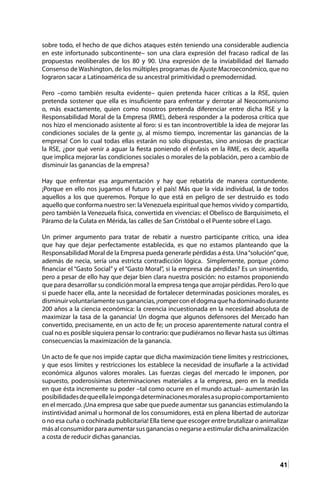 41
sobre todo, el hecho de que dichos ataques estén teniendo una considerable audiencia
en este infortunado subcontinente– son una clara expresión del fracaso radical de las
propuestas neoliberales de los 80 y 90. Una expresión de la inviabilidad del llamado
Consenso de Washington, de los múltiples programas de Ajuste Macroeconómico, que no
lograron sacar a Latinoamérica de su ancestral primitividad o premodernidad.
Pero –como también resulta evidente– quien pretenda hacer críticas a la RSE, quien
pretenda sostener que ella es insuficiente para enfrentar y derrotar al Neocomunismo
o, más exactamente, quien como nosotros pretenda diferenciar entre dicha RSE y la
Responsabilidad Moral de la Empresa (RME), deberá responder a la poderosa crítica que
nos hizo el mencionado asistente al foro: si es tan incontrovertible la idea de mejorar las
condiciones sociales de la gente ¡y, al mismo tiempo, incrementar las ganancias de la
empresa! Con lo cual todas ellas estarán no solo dispuestas, sino ansiosas de practicar
la RSE, ¿por qué venir a aguar la fiesta poniendo el énfasis en la RME, es decir, aquella
que implica mejorar las condiciones sociales o morales de la población, pero a cambio de
disminuir las ganancias de la empresa?
Hay que enfrentar esa argumentación y hay que rebatirla de manera contundente.
¡Porque en ello nos jugamos el futuro y el país! Más que la vida individual, la de todos
aquellos a los que queremos. Porque lo que está en peligro de ser destruido es todo
aquello que conforma nuestro ser: laVenezuela espiritual que hemos vivido y compartido,
pero también la Venezuela física, convertida en vivencias: el Obelisco de Barquisimeto, el
Páramo de la Culata en Mérida, las calles de San Cristóbal o el Puente sobre el Lago.
Un primer argumento para tratar de rebatir a nuestro participante crítico, una idea
que hay que dejar perfectamente establecida, es que no estamos planteando que la
Responsabilidad Moral de la Empresa pueda generarle pérdidas a ésta. Una“solución”que,
además de necia, sería una estricta contradicción lógica. Simplemente, porque ¿cómo
financiar el “Gasto Social” y el “Gasto Moral”, si la empresa da pérdidas? Es un sinsentido,
pero a pesar de ello hay que dejar bien clara nuestra posición: no estamos proponiendo
que para desarrollar su condición moral la empresa tenga que arrojar pérdidas. Pero lo que
si puede hacer ella, ante la necesidad de fortalecer determinadas posiciones morales, es
disminuirvoluntariamentesusganancias,¡romperconeldogmaquehadominadodurante
200 años a la ciencia económica: la creencia incuestionada en la necesidad absoluta de
maximizar la tasa de la ganancia! Un dogma que algunos defensores del Mercado han
convertido, precisamente, en un acto de fe; un proceso aparentemente natural contra el
cual no es posible siquiera pensar lo contrario: que pudiéramos no llevar hasta sus últimas
consecuencias la maximización de la ganancia.
Un acto de fe que nos impide captar que dicha maximización tiene límites y restricciones,
y que esos límites y restricciones los establece la necesidad de insuflarle a la actividad
económica algunos valores morales. Las fuerzas ciegas del mercado le imponen, por
supuesto, poderosísimas determinaciones materiales a la empresa, pero en la medida
en que ésta incremente su poder –tal como ocurre en el mundo actual– aumentarán las
posibilidadesdequeellaleimpongadeterminacionesmoralesasupropiocomportamiento
en el mercado. ¡Una empresa que sabe que puede aumentar sus ganancias estimulando la
instintividad animal u hormonal de los consumidores, está en plena libertad de autorizar
o no esa cuña o cochinada publicitaria! Ella tiene que escoger entre brutalizar o animalizar
más al consumidor para aumentar sus ganancias o negarse a estimular dicha animalización
a costa de reducir dichas ganancias.
 