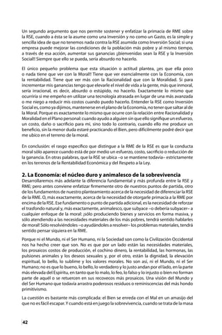 42
Un segundo argumento que nos permite sostener y enfatizar la primacía de RME sobre
la RSE, cuando a ésta se la asume como una Inversión y no como un Gasto, es la simple y
sencilla idea de que no tenemos nada contra la RSE asumida como Inversión Social; si una
empresa puede mejorar las condiciones de la población más pobre y al mismo tiempo,
a través de esa acción, aumentar sus ganancias ¡¡bienvenidas sean la RSE y la Inversión
Social!! Siempre que ello se pueda, sería absurdo no hacerlo.
El único pequeño problema que esta situación o actitud plantea, ¡¡es que ella poco
o nada tiene que ver con la Moral!! Tiene que ver esencialmente con la Economía, con
la rentabilidad. Tiene que ver más con la Racionalidad que con la Moralidad. Si para
incrementar mis ganancias tengo que elevarle el nivel de vida a la gente, más que inmoral,
sería irracional, es decir, absurdo o estúpido, no hacerlo. Exactamente lo mismo que
ocurriría si me empeño en utilizar una tecnología atrasada en lugar de una más avanzada
o me niego a reducir mis costos cuando puedo hacerlo. Entender la RSE como Inversión
Social es, como ya dijimos, mantenerse en el plano de la Economía, no tener que saltar al de
la Moral. Porque es exactamente lo mismo que ocurre con la relación entre Racionalidad y
Moralidad en el Plano personal: cuando ayudo a alguien sin que ello signifique un esfuerzo,
un costo, daño o sacrificio para mí, sino todo lo contrario, cuando ello me produce un
beneficio, sin la menor duda estaré practicando el Bien, pero difícilmente podré decir que
me ubico en el terreno de la moral.
En conclusión: el rasgo específico que distingue a la RME de la RSE es que la conducta
moral sólo aparece cuando está de por medio un esfuerzo, costo, sacrificio o reducción de
la ganancia. En otras palabras, que la RSE se ubica –o se mantiene todavía– estrictamente
en los terrenos de la Rentabilidad Económica y del Respeto a la Ley.
2. La Economía: el núcleo duro y animalesco de la sobrevivencia
Desarrollaremos más adelante la diferencia fundamental y más profunda entre la RSE y
RME; pero antes conviene enfatizar firmemente otro de nuestros puntos de partida, otro
de los fundamentos de nuestro planteamiento acerca de la necesidad de diferenciar la RSE
de la RME. O, más exactamente, acerca de la necesidad de otorgarle primacía a la RME por
encima de la RSE. Ese fundamento o punto de partida adicional, es la necesidad de reforzar
el trasfondo natural y, más exactamente, animalesco, que subyace –o debería subyacer– a
cualquier enfoque de la moral: ¡sólo produciendo bienes y servicios en forma masiva, y
sólo atendiendo a las necesidades materiales de los más pobres, tendrá sentido hablarles
de moral! Sólo resolviéndoles –o ayudándoles a resolver– los problemas materiales, tendrá
sentido pensar siquiera en la RME.
Porque ni el Mundo, ni el Ser Humano, ni la Sociedad son como la Civilización Occidental
nos ha hecho creer que son. No es que por un lado están las necesidades materiales,
los prosaicos costos de producción, el cochino dinero, la rentabilidad, las hormonas, las
pulsiones animales y los deseos sexuales y, por el otro, están la dignidad, la elevación
espiritual, lo bello, lo sublime y los valores morales. No son así, ni el Mundo, ni el Ser
Humano; no es que lo bueno, lo bello, lo verdadero y lo justo andan por el lado, en la parte
más elevada del Espíritu, en tanto que lo malo, lo feo, lo falso y lo injusto o bien no forman
parte de aquél o se retuercen en sus recovecos más prosaicos. Una visión del Mundo y
del Ser Humano que todavía arrastra poderosos residuos o reminiscencias del más hondo
primitivismo.
La cuestión es bastante más complicada: el Bien se enreda con el Mal en un amasijo del
que no es fácil escapar.Y cuando está en juego la sobrevivencia, cuando se trata de la masa
 