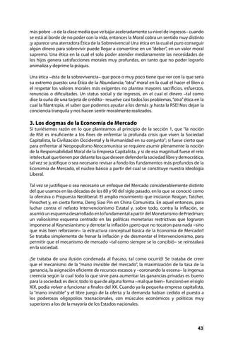 43
más pobre –o de la clase media que ve bajar aceleradamente su nivel de ingresos– cuando
se está al borde de no poder con la vida, entonces la Moral cobra un sentido muy distinto
¡y aparece una aterradora Ética de la Sobrevivencia! Una ética en la cual el puro conseguir
algún dinero para sobrevivir puede llegar a convertirse en un “deber”, en un valor moral
supremo. Una ética en la cual el solo poder atender medianamente las necesidades de
los hijos genera satisfacciones morales muy profundas, en tanto que no poder lograrlo
animaliza y deprime la psiquis.
Una ética –ésta de la sobrevivencia– que poco o muy poco tiene que ver con la que sería
su extremo puesto: una Ética de la Abundancia; “otra” moral en la cual el hacer el Bien o
el respetar los valores morales más exigentes no plantea mayores sacrificios, esfuerzos,
renuncias o dificultades. Un status social y de ingresos, en el cual el dinero –tal como
dice la cuña de una tarjeta de crédito– resuelve casi todos los problemas,“otra”ética en la
cual la filantropía, el saber que podemos ayudar a los demás ¡y hasta la RSE! Nos dejan la
conciencia tranquila y nos hacen sentir moralmente realizados.
3. Los dogmas de la Economía de Mercado
Si tuviésemos razón en lo que planteamos al principio de la sección 1, que “la noción
de RSE es insuficiente a los fines de enfrentar la profunda crisis que viven la Sociedad
Capitalista, la Civilización Occidental y la Humanidad en su conjunto”; si fuese cierto que
para enfrentar al Neopopulismo Neocomunista se requiere asumir plenamente la noción
de la Responsabilidad Moral de la Empresa Capitalista, y si de esa magnitud fuese el reto
intelectualquetienenpordelantelosquedeseendefenderlasociedadlibreydemocrática,
tal vez se justifique o sea necesario revisar a fondo los fundamentos más profundos de la
Economía de Mercado, el núcleo básico a partir del cual se constituye nuestra Ideología
Liberal.
Tal vez se justifique o sea necesario un enfoque del Mercado considerablemente distinto
del que usamos en las décadas de los 80 y 90 del siglo pasado, en lo que se conoció como
la ofensiva o Propuesta Neoliberal. El amplio movimiento que iniciaron Reagan, Tatcher,
Pinochet y, en cierta forma, Deng Siao Pin en China Comunista. En aquel entonces, para
luchar contra el nefasto Intervencionismo Estatal y, sobre todo, contra la inflación, se
asumióunesquemadesarrolladoenlofundamentalapartirdelMonetarismodeFriedman;
un valiosísimo esquema centrado en las políticas monetarias restrictivas que lograron
imponerse al Keynesianismo y derrotar la inflación ¡¡pero que no tocaron para nada –sino
que más bien reforzaron– la estructura conceptual básica de la Economía de Mercado!!
Se trataba simplemente de frenar la inflación y de desmontar el Intervencionismo, para
permitir que el mecanismo de mercado –tal como siempre se lo concibió– se reinstalará
en la sociedad.
¡Se trataba de una ilusión condenada al fracaso, tal como ocurrió! Se trataba de creer
que el mecanismo de la “mano invisible del mercado”, la maximización de la tasa de la
ganancia, la asignación eficiente de recursos escasos y –coronando la escena– la ingenua
creencia según la cual todo lo que sirve para aumentar las ganancias privadas es bueno
para la sociedad; es decir, todo lo que de alguna forma –mal que bien– funcionó en el siglo
XIX, podía volver a funcionar a finales del XX. Cuando ya la pequeña empresa capitalista,
la “mano invisible” y el libre juego de la oferta y la demanda habían cedido el puesto a
los poderosos oligopolios trasnacionales, con músculos económicos y políticos muy
superiores a los de la mayoría de los Estados nacionales.
 
