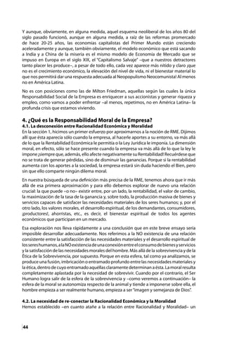44
Y aunque, obviamente, en alguna medida, aquel esquema neoliberal de los años 80 del
siglo pasado funcionó, aunque en alguna medida, a raíz de las reformas promercado
de hace 20-25 años, las economías capitalistas del Primer Mundo están creciendo
aceleradamente y aunque, también obviamente, el modelo económico que está sacando
a India y a China de la miseria es el mismo modelo de Economía de Mercado que se
impuso en Europa en el siglo XIX, el “Capitalismo Salvaje” –que a nuestros detractores
tanto placer les produce–, a pesar de todo ello, cada vez aparece más nítido y claro ¡que
no es el crecimiento económico, la elevación del nivel de vida, ni el bienestar material lo
que nos permitirá dar una respuesta adecuada al Neopopulismo Neocomunista! Al menos
no en América Latina.
No es con posiciones como las de Milton Friedman, aquellas según las cuales la única
Responsabilidad Social de la Empresa es enriquecer a sus accionistas y generar riqueza y
empleo, como vamos a poder enfrentar –al menos, repetimos, no en América Latina– la
profunda crisis que estamos viviendo.
4. ¿Qué es la Responsabilidad Moral de la Empresa?
4.1. La desconexión entre Racionalidad Económica y Moralidad
En la sección 1, hicimos un primer esfuerzo por aproximarnos a la noción de RME. Dijimos
allí que ésta aparecía sólo cuando la empresa, al hacerle aportes a su entorno, va más allá
de lo que la Rentabilidad Económica le permitía o la Ley Jurídica le imponía. La dimensión
moral, en efecto, sólo se hace presente cuando la empresa va más allá de lo que la ley le
impone ¡siempre que, además, ello afecte negativamente su Rentabilidad! Recuérdese que
no se trata de generar pérdidas, sino de disminuir las ganancias. Porque si la rentabilidad
aumenta con los aportes a la sociedad, la empresa estará sin duda haciendo el Bien, pero
sin que ello comparte ningún dilema moral.
En nuestra búsqueda de una definición más precisa de la RME, tenemos ahora que ir más
allá de esa primera aproximación y para ello debemos explorar de nuevo una relación
crucial: la que puede –o no– existir entre, por un lado, la rentabilidad, el valor de cambio,
la maximización de la tasa de la ganancia y, sobre todo, la producción masiva de bienes y
servicios capaces de satisfacer las necesidades materiales de los seres humanos; y, por el
otro lado, los valores morales, el desarrollo espiritual, de los demandantes, consumidores,
¡productores!, ahorristas, etc., es decir, el bienestar espiritual de todos los agentes
económicos que participan en un mercado.
Esa exploración nos lleva rápidamente a una conclusión que en este breve ensayo sería
imposible desarrollar adecuadamente. Nos referimos a la NO existencia de una relación
consistente entre la satisfacción de las necesidades materiales y el desarrollo espiritual de
lossereshumanos,alaNOexistenciadeunaconexiónentreelconsumodebienesyservicios
y la satisfacción de las necesidades morales del hombre. Más allá de la sobrevivencia y de la
Ética de la Sobrevivencia, por supuesto. Porque en esta esfera, tal como ya analizamos, se
produce una fusión, imbricación o entramado profundo entre las necesidades materiales y
la ética, dentro de cuyo entramado aquéllas claramente determinan a ésta. La moral resulta
completamente aplastada por la necesidad de sobrevivir. Cuando por el contrario, el Ser
Humano logra salir de la esfera de la sobrevivencia y –como veremos a continuación– la
esfera de la moral se autonomiza respecto de la animal y tiende a imponerse sobre ella, el
hombre empieza a ser realmente humano, empieza a ser“imagen y semejanza de Dios”.
4.2. La necesidad de re-conectar la Racionalidad Económica y la Moralidad
Hemos establecido –en cuanto atañe a la relación entre Racionalidad y Moralidad– un
 
