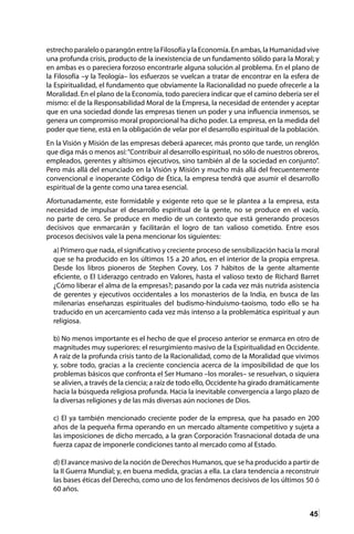 45
estrecho paralelo o parangón entre la Filosofía y la Economía. En ambas, la Humanidad vive
una profunda crisis, producto de la inexistencia de un fundamento sólido para la Moral; y
en ambas es o pareciera forzoso encontrarle alguna solución al problema. En el plano de
la Filosofía –y la Teología– los esfuerzos se vuelcan a tratar de encontrar en la esfera de
la Espiritualidad, el fundamento que obviamente la Racionalidad no puede ofrecerle a la
Moralidad. En el plano de la Economía, todo pareciera indicar que el camino debería ser el
mismo: el de la Responsabilidad Moral de la Empresa, la necesidad de entender y aceptar
que en una sociedad donde las empresas tienen un poder y una influencia inmensos, se
genera un compromiso moral proporcional ha dicho poder. La empresa, en la medida del
poder que tiene, está en la obligación de velar por el desarrollo espiritual de la población.
En la Visión y Misión de las empresas deberá aparecer, más pronto que tarde, un renglón
que diga más o menos así:“Contribuir al desarrollo espiritual, no sólo de nuestros obreros,
empleados, gerentes y altísimos ejecutivos, sino también al de la sociedad en conjunto”.
Pero más allá del enunciado en la Visión y Misión y mucho más allá del frecuentemente
convencional e inoperante Código de Ética, la empresa tendrá que asumir el desarrollo
espiritual de la gente como una tarea esencial.
Afortunadamente, este formidable y exigente reto que se le plantea a la empresa, esta
necesidad de impulsar el desarrollo espiritual de la gente, no se produce en el vacío,
no parte de cero. Se produce en medio de un contexto que está generando procesos
decisivos que enmarcarán y facilitarán el logro de tan valioso cometido. Entre esos
procesos decisivos vale la pena mencionar los siguientes:
a) Primero que nada, el significativo y creciente proceso de sensibilización hacia la moral
que se ha producido en los últimos 15 a 20 años, en el interior de la propia empresa.
Desde los libros pioneros de Stephen Covey, Los 7 hábitos de la gente altamente
eficiente, o El Liderazgo centrado en Valores, hasta el valioso texto de Richard Barret
¿Cómo liberar el alma de la empresas?; pasando por la cada vez más nutrida asistencia
de gerentes y ejecutivos occidentales a los monasterios de la India, en busca de las
milenarias enseñanzas espirituales del budismo-hinduismo-taoísmo, todo ello se ha
traducido en un acercamiento cada vez más intenso a la problemática espiritual y aun
religiosa.
b) No menos importante es el hecho de que el proceso anterior se enmarca en otro de
magnitudes muy superiores: el resurgimiento masivo de la Espiritualidad en Occidente.
A raíz de la profunda crisis tanto de la Racionalidad, como de la Moralidad que vivimos
y, sobre todo, gracias a la creciente conciencia acerca de la imposibilidad de que los
problemas básicos que confronta el Ser Humano –los morales– se resuelvan, o siquiera
se alivien, a través de la ciencia; a raíz de todo ello, Occidente ha girado dramáticamente
hacia la búsqueda religiosa profunda. Hacia la inevitable convergencia a largo plazo de
la diversas religiones y de las más diversas aún nociones de Dios.
c) El ya también mencionado creciente poder de la empresa, que ha pasado en 200
años de la pequeña firma operando en un mercado altamente competitivo y sujeta a
las imposiciones de dicho mercado, a la gran Corporación Trasnacional dotada de una
fuerza capaz de imponerle condiciones tanto al mercado como al Estado.
d) El avance masivo de la noción de Derechos Humanos, que se ha producido a partir de
la II Guerra Mundial; y, en buena medida, gracias a ella. La clara tendencia a reconstruir
las bases éticas del Derecho, como uno de los fenómenos decisivos de los últimos 50 ó
60 años.
 