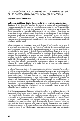 46
LA DIMENSIÓN POLÍTICA DEL EMPRESARIOY LA RESPONSABILIDAD
DE LAS EMPRESAS EN LA CONSTRUCCIÓN DEL BIEN COMÚN
Feliciano Reyna Ganteaume
La Responsabilidad Social Empresarial en el contexto venezolano
Quizá uno de los “beneficios” que han derivado de la muy compleja situación política
venezolana actual, ha sido poner en cuestión lo que entendemos por “Responsabilidad
Social Empresarial” y cómo ésta debe vincularse con el contexto en que se desarrolla.
Con preocupación, se escuchaba hablar acerca de ella en reuniones y foros desde una
perspectiva acrítica, unidimensional, sin reflexión profunda acerca de su significado:
“accionistas, empleados, proveedores, clientes y comunidad” -grupos de interés o
“stakeholders”- e “impacto ambiental”, se repetían -y siguen repitiéndose en algunos
espacios- como fórmulas simples, importadas de otros contextos, aplicables en apariencia
a cualquier realidad social.
Más preocupante aún resultó para algunos la llegada de los “negocios con la base de
la pirámide”, como expresión de una “excelente” práctica de responsabilidad social
que, incorporada como una de las áreas estratégicas de la empresa, garantizaría su
sostenibilidad a largo plazo. Es decir, la Responsabilidad Social Empresarial como un
área más “de negocios”, y no “del negocio”, de la conciencia de contribución hacia la
sociedad. En pocas palabras, si uno de los fines principales de la empresa -producir
beneficio económico para los accionistas-, estaba atado a hacerlo a través de la base de
la pirámide -clientes de las comunidades más pobres-, cumpliendo con las exigencias de
ley -en términos salariales respecto de los empleados, de relación con los proveedores,
así como del impacto ambiental-, ya se podía decir que la empresa estaba actuando
responsablemente ante la sociedad.
La palabra“filantropía”se convirtió en anatema en estos ámbitos, como si en Venezuela ya
se hubieran resuelto situaciones tan dramáticas como la que viven personas en situación
de indigencia, o las privadas de libertad en condiciones infrahumanas, niñas explotadas
sexualmente, mujeres víctima de violencia, entre muchas otras. Es discutible que de la
filantropía puedan desembarazarse en otros contextos, pero no se debería“importar”esa
idea sin matiz alguno, mientras el Estado Venezolano no cumpla con sus obligaciones en
términos de los derechos humanos. Basta observar la inversión de empresas en ámbitos
filantrópicos y en voluntariado corporativo en los países más desarrollados, para entender
que siempre habrá aspectos relacionados con las necesidades humanas que solo la
solidaridad puede contribuir a resolver.
Sin embargo, poco a poco, el contexto político venezolano se ha ido haciendo más y más
restrictivo en términos del goce de los derechos -entre ellos el de la propiedad privada-
y del ejercicio de las libertades -entre ellas la económica- y, junto con otros sectores, el
empresarial, tanto en sus expresiones individuales como asociadas, se ha visto forzado
a repensar y redefinir su papel en la sociedad. Lentamente aparecen un lenguaje y una
actitud distintos: la democracia, el estado de derecho, los derechos humanos, comienzan
a ser parte del debate cotidiano, y los empresarios, aún sin advertirlo o sin aceptarlo
abiertamente, asumen su dimensión política y, con ella, el papel que sus empresas tienen
en la construcción de una vida digna para todas las personas, como parte del bien común.
 