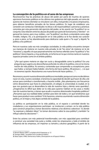 47
La concepción de la política en el seno de las empresas
Reconocemos hoy las prácticas de abuso del poder por parte de muchos de quienes
ejercieron funciones públicas en los últimos tres gobiernos del siglo pasado, así como de
quienes de manera clientelar se vincularon con ellos, incluyendo a no pocos empresarios,
para obtener beneficios privados de los bienes públicos. En lugar de establecer una
conexión con conductas individuales no éticas o de responsabilizar a personas y prácticas
concretas por esta perversión del ejercicio del poder, se les asoció con “la política” en su
conjunto. Esta relación entre los abusos de poder por parte de funcionarios y“clientes”- en
general los menos, pero muy visibles-, con “la política”, nos llevó a entenderla como algo
innoble, indigno. Así, a la participación en la vida pública se le fue dando ese carácter
y, poco a poco, se fue abandonando para dedicarse cada quien a “lo suyo” y dejarle “la
política a los políticos”.
Pero en nuestras cada vez más complejas sociedades, la vida pública encuentra siempre
sus maneras de meterse en nuestra vida privada, lo de “los otros” de meterse en lo de
“nosotros”, y aquello a lo que peyorativamente nos hemos referido como“la política”o“los
políticos”, tiene impacto, y muy profundo, en la forma en la que vivimos tanto en nuestros
espacios privados como en el ámbito público.
“¿Por qué quiere meterse en algo tan sucio y desagradable como la política? Era una
pregunta que sugería una desconfianza profunda no sólo en la política, sino en la misma
noción de vida pública. Yo sonreía y contestaba que comprendía su escepticismo, pero
que había -y siempre había habido- otra forma de hacer política. Mi postura (…) es que
no tenemos opción. Necesitamos una nueva forma de hacer política…”1
.
Reconoceryasumirnuestradimensiónpolíticaesinevitable,porqueasícomonodecidimos
nacer en esta, nuestra sociedad, sí tenemos la capacidad de decidir qué hacer de ella y de
actuar para contribuir a transformarla, a hacerla vivible. ¿Nos planteamos con frecuencia
cómo desearíamos que fuera la urbanización, el colegio, la universidad, la ciudad, en la
que nos gustaría que se desarrollara la vida de nuestros hijos y demás seres queridos?,
¿Imaginamos lo difícil que debe ser la vida para quienes habitan en las casas a medio
caer de nuestros barrios, o tienen que acudir a nuestros deteriorados hospitales públicos?
¿Pensamos que esa realidad debe cambiar para bien de todos y en qué tendríamos que
hacer para producir esos cambios? Si lo hacemos, estamos asumiendo nuestra dimensión
política, en el mejor y más digno sentido de la palabra.
La política es participación en la vida pública, es el espacio o actividad donde los
ciudadanos y sus organizaciones participan -se involucran y actúan- en la vida pública
para construir proyectos y tomar decisiones relativas a los destinos colectivos2
. Es donde
“se expresan y debaten ideas”, “se toman decisiones sobre la cosa pública” y también “se
influye sobre las decisiones”3
.
Entre los actores con más potencial transformador, con más capacidad para contribuir
a construir una sociedad más justa y vivible, están los empresarios y todo el ámbito de
influencia de las empresas, sin importar su tamaño y alcance geográfico. A partir de la
1. Barack Obama (2007). La Audacia de la Esperanza. p. 12
2. Sinergia (2009). Sociedad Civil e Incidencia Política
3. Raiza López (1996). Democracia, Poder y Participación en el Espacio Político.	
 