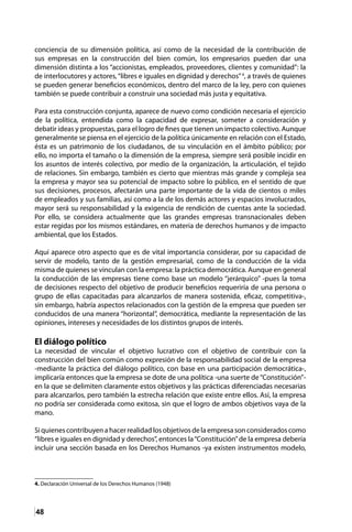 48
conciencia de su dimensión política, así como de la necesidad de la contribución de
sus empresas en la construcción del bien común, los empresarios pueden dar una
dimensión distinta a los “accionistas, empleados, proveedores, clientes y comunidad”: la
de interlocutores y actores,“libres e iguales en dignidad y derechos”4
, a través de quienes
se pueden generar beneficios económicos, dentro del marco de la ley, pero con quienes
también se puede contribuir a construir una sociedad más justa y equitativa.
Para esta construcción conjunta, aparece de nuevo como condición necesaria el ejercicio
de la política, entendida como la capacidad de expresar, someter a consideración y
debatir ideas y propuestas, para el logro de fines que tienen un impacto colectivo. Aunque
generalmente se piensa en el ejercicio de la política únicamente en relación con el Estado,
ésta es un patrimonio de los ciudadanos, de su vinculación en el ámbito público; por
ello, no importa el tamaño o la dimensión de la empresa, siempre será posible incidir en
los asuntos de interés colectivo, por medio de la organización, la articulación, el tejido
de relaciones. Sin embargo, también es cierto que mientras más grande y compleja sea
la empresa y mayor sea su potencial de impacto sobre lo público, en el sentido de que
sus decisiones, procesos, afectarán una parte importante de la vida de cientos o miles
de empleados y sus familias, así como a la de los demás actores y espacios involucrados,
mayor será su responsabilidad y la exigencia de rendición de cuentas ante la sociedad.
Por ello, se considera actualmente que las grandes empresas transnacionales deben
estar regidas por los mismos estándares, en materia de derechos humanos y de impacto
ambiental, que los Estados.
Aquí aparece otro aspecto que es de vital importancia considerar, por su capacidad de
servir de modelo, tanto de la gestión empresarial, como de la conducción de la vida
misma de quienes se vinculan con la empresa: la práctica democrática. Aunque en general
la conducción de las empresas tiene como base un modelo “jerárquico” -pues la toma
de decisiones respecto del objetivo de producir beneficios requeriría de una persona o
grupo de ellas capacitadas para alcanzarlos de manera sostenida, eficaz, competitiva-,
sin embargo, habría aspectos relacionados con la gestión de la empresa que pueden ser
conducidos de una manera “horizontal”, democrática, mediante la representación de las
opiniones, intereses y necesidades de los distintos grupos de interés.
El diálogo político
La necesidad de vincular el objetivo lucrativo con el objetivo de contribuir con la
construcción del bien común como expresión de la responsabilidad social de la empresa
-mediante la práctica del diálogo político, con base en una participación democrática-,
implicaría entonces que la empresa se dote de una política -una suerte de“Constitución”-
en la que se delimiten claramente estos objetivos y las prácticas diferenciadas necesarias
para alcanzarlos, pero también la estrecha relación que existe entre ellos. Así, la empresa
no podría ser considerada como exitosa, sin que el logro de ambos objetivos vaya de la
mano.
Siquienescontribuyenahacerrealidadlosobjetivosdelaempresasonconsideradoscomo
“libres e iguales en dignidad y derechos”, entonces la“Constitución”de la empresa debería
incluir una sección basada en los Derechos Humanos -ya existen instrumentos modelo,
4. Declaración Universal de los Derechos Humanos (1948)
 