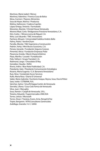 4
Martínez, María Isabel / Wenco
Martínez, Valentina / Fivenca Casa de Bolsa
Mesa, Carmen / Pepsico Alimentos
Sosa de Hoyer, Marina / Produvisa
Molina, Katheryne / Cadena Capriles
López Ortega, Antonio / Farmatodo
Morantes, Mariela / Christel House Venezuela
Moreno Maal, Carla / Bridgestone Firestone Venezolana, C.A.
Dini, Carlos / Minera Loma de Níquel, C.A.
Niño, Luis Eduardo / TMC Innovations
Pacheco, Miryam / Universidad Católica Andrés Bello
Palma, Pedro / VenAmCham
Parrella, Morela / Y&V Ingeniería y Construcción
Pedrón, Yorky / Mini Bruno Sucesores, C.A.
Perozo, Gerardo / Fundación Seguros Caracas
Pimentel, Alicia / Fundación Empresas Polar
Plasencia, Eneida / Merck Sharp & Dohme
Plaza, Martha / Locatel / Fundailusión
Polo, Yolhect / Grupo Transbel, C.A.
Redmond, Jorge / Chocolates El Rey
González, Claudia / AVAA
Rivera, Indira / Blue Note Publicidad, C.A.
Pizzolante, Italo / Pizzolante Comunicación Estratégica
Rosario, María Eugenia / C.A. Bananera Venezolana 	
Ruiz, Nina / Cestaticket Accor Services
Rullo, María Rosa / Diario El Universal
Sáder, María Gabriela / Escritorio Araque, Reyna, Sosa, Viso & Pittier
Saez, Ivette / CITIBANK, N.A.
Sánchez, Sylvia / Smurfit Kappa Cartón de Venezuela
Sierralta, Liliana / Coca Cola Femsa de Venezuela
Silva, Juan / Macuples
Sosa, Ramón / Cargill de Venezuela, S.R.L.
Teixeira, Eduardo / Supermercados UNICASA
Torres, Letícia / Microsoft
Torres, Oscar / Travieso, Evans, Arria, Rengel & Paz
Tripier, Benjamín / NTN Consultores Gerenciales
Zubillaga, Graciela / A. C. SANA
 