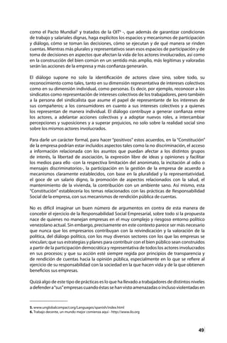 49
como el Pacto Mundial5
y tratados de la OIT6
-, que además de garantizar condiciones
de trabajo y salariales dignas, haga explícitos los espacios y mecanismos de participación
y diálogo, cómo se toman las decisiones, cómo se ejecutan y de qué manera se rinden
cuentas. Mientras más plurales y representativos sean esos espacios de participación y de
toma de decisiones en aspectos que afectan la vida de los actores involucrados, así como
en la construcción del bien común en un sentido más amplio, más legítimas y valoradas
serán las acciones de la empresa y más confianza generarán.
El diálogo supone no solo la identificación de actores clave sino, sobre todo, su
reconocimiento como tales, tanto en su dimensión representativa de intereses colectivos
como en su dimensión individual, como personas. Es decir, por ejemplo, reconocer a los
sindicatos como representación de intereses colectivos de los trabajadores, pero también
a la persona del sindicalista que asume el papel de representante de los intereses de
sus compañeros; a los consumidores en cuanto a sus intereses colectivos y a quienes
los representan de manera individual. El diálogo contribuye a generar confianza entre
los actores, a adelantar acciones colectivas y a adoptar nuevos roles, a intercambiar
percepciones y suposiciones y a superar prejuicios, no solo sobre la realidad social sino
sobre los mismos actores involucrados.
Para darle un carácter formal, para hacer “positivos” estos acuerdos, en la “Constitución”
de la empresa podrían estar incluidos aspectos tales como la no discriminación, el acceso
a información relacionada con los asuntos que puedan afectar a los distintos grupos
de interés, la libertad de asociación, la expresión libre de ideas y opiniones y facilitar
los medios para ello -con la respectiva limitación del anonimato, la incitación al odio o
mensajes discriminatorios-, la participación en la gestión de la empresa de acuerdo a
mecanismos claramente establecidos, con base en la pluralidad y la representatividad,
el goce de un salario digno, la promoción de aspectos relacionados con la salud, el
mantenimiento de la vivienda, la contribución con un ambiente sano. Así mismo, esta
“Constitución” establecería los temas relacionados con las prácticas de Responsabilidad
Social de la empresa, con sus mecanismos de rendición pública de cuentas.
No es difícil imaginar un buen número de argumentos en contra de esta manera de
concebir el ejercicio de la Responsabilidad Social Empresarial, sobre todo si la propuesta
nace de quienes no manejan empresas en el muy complejo y riesgoso entorno político
venezolano actual. Sin embargo, precisamente en este contexto parece ser más necesario
que nunca que los empresarios contribuyan con la reivindicación y la valoración de la
política, del diálogo político, con los muy diversos sectores con los que las empresas se
vinculan; que sus estrategias y planes para contribuir con el bien público sean construidos
a partir de la participación democrática y representativa de todos los actores involucrados
en sus procesos; y que su acción esté siempre regida por principios de transparencia y
de rendición de cuentas hacia la opinión pública, especialmente en lo que se refiere al
ejercicio de su responsabilidad con la sociedad en la que hacen vida y de la que obtienen
beneficios sus empresas.
Quizá algo de este tipo de prácticas es lo que ha llevado a trabajadores de distintos niveles
a defendera“sus”empresascuando éstas se hanvisto amenazadaso incluso violentadas en
5. www.unglobalcompact.org/Languages/spanish/index.html	
6. Trabajo decente, un mundo mejor comienza aquí - http://www.ilo.org	
 
