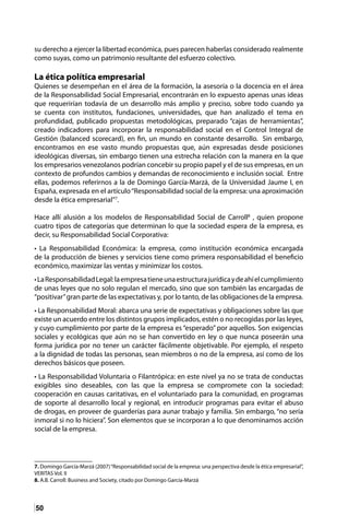 50
su derecho a ejercer la libertad económica, pues parecen haberlas considerado realmente
como suyas, como un patrimonio resultante del esfuerzo colectivo.
La ética política empresarial
Quienes se desempeñan en el área de la formación, la asesoría o la docencia en el área
de la Responsabilidad Social Empresarial, encontrarán en lo expuesto apenas unas ideas
que requerirían todavía de un desarrollo más amplio y preciso, sobre todo cuando ya
se cuenta con institutos, fundaciones, universidades, que han analizado el tema en
profundidad, publicado propuestas metodológicas, preparado “cajas de herramientas”,
creado indicadores para incorporar la responsabilidad social en el Control Integral de
Gestión (balanced scorecard), en fin, un mundo en constante desarrollo. Sin embargo,
encontramos en ese vasto mundo propuestas que, aún expresadas desde posiciones
ideológicas diversas, sin embargo tienen una estrecha relación con la manera en la que
los empresarios venezolanos podrían concebir su propio papel y el de sus empresas, en un
contexto de profundos cambios y demandas de reconocimiento e inclusión social. Entre
ellas, podemos referirnos a la de Domingo García-Marzá, de la Universidad Jaume I, en
España, expresada en el artículo“Responsabilidad social de la empresa: una aproximación
desde la ética empresarial”7
.
Hace allí alusión a los modelos de Responsabilidad Social de Carroll8
, quien propone
cuatro tipos de categorías que determinan lo que la sociedad espera de la empresa, es
decir, su Responsabilidad Social Corporativa:
• La Responsabilidad Económica: la empresa, como institución económica encargada
de la producción de bienes y servicios tiene como primera responsabilidad el beneficio
económico, maximizar las ventas y minimizar los costos.
•LaResponsabilidadLegal:laempresatieneunaestructurajurídicaydeahíelcumplimiento
de unas leyes que no solo regulan el mercado, sino que son también las encargadas de
“positivar”gran parte de las expectativas y, por lo tanto, de las obligaciones de la empresa.
• La Responsabilidad Moral: abarca una serie de expectativas y obligaciones sobre las que
existe un acuerdo entre los distintos grupos implicados, estén o no recogidas por las leyes,
y cuyo cumplimiento por parte de la empresa es “esperado” por aquellos. Son exigencias
sociales y ecológicas que aún no se han convertido en ley o que nunca poseerán una
forma jurídica por no tener un carácter fácilmente objetivable. Por ejemplo, el respeto
a la dignidad de todas las personas, sean miembros o no de la empresa, así como de los
derechos básicos que poseen.
• La Responsabilidad Voluntaria o Filantrópica: en este nivel ya no se trata de conductas
exigibles sino deseables, con las que la empresa se compromete con la sociedad:
cooperación en causas caritativas, en el voluntariado para la comunidad, en programas
de soporte al desarrollo local y regional, en introducir programas para evitar el abuso
de drogas, en proveer de guarderías para aunar trabajo y familia. Sin embargo, “no sería
inmoral si no lo hiciera”. Son elementos que se incorporan a lo que denominamos acción
social de la empresa.
7. Domingo García-Marzá (2007)“Responsabilidad social de la empresa: una perspectiva desde la ética empresarial”,
VERITAS Vol. II
8. A.B. Carroll: Business and Society, citado por Domingo García-Marzá
 