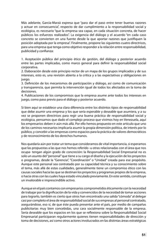 51
Más adelante, García-Marzá expresa que “para dar el paso entre tener buenas razones
y actuar en consecuencia”, respecto de dar cumplimiento a la responsabilidad social y
ecológica, es necesario “que la empresa sea capaz, en cada situación concreta, de hacer
públicos los esfuerzos realizados”. La exigencia del diálogo y el acuerdo “en cada caso
concreto se convierten en una fuente desde la que aportar razones que justifiquen la
posición adoptada por la empresa”. Finalmente, propone las siguientes cuatro directrices,
para una empresa que tenga como objetivo responder a la relación entre responsabilidad,
publicidad y confianza:
1. Aceptación pública del principio ético de gestión, del diálogo y posterior acuerdo
entre las partes implicadas, como marco general para definir la responsabilidad social
corporativa.
2. Elaboración desde este principio rector de un mapa de los grupos implicados y de sus
intereses, esto es, una revisión abierta a la crítica y a las expectativas y obligaciones en
juego.
3. Definición de los mecanismos de participación y diálogo, así como de comunicación
y transparencia, que permita la intervención igual de todos los afectados en la toma de
decisiones.
4. Publicaciones de los compromisos que la empresa asume ante todos los intereses en
juego, como paso previo para el diálogo y posterior acuerdo.
Si bien aquí se establece una clara diferencia entre los distintos tipos de responsabilidad
que debe asumir una empresa y los que sería esperable y deseable que asumiera, y a su
vez se proponen directrices para regir una buena práctica de responsabilidad social y
ecológica, pensamos que dado el complejo proceso que vivimos hoy en Venezuela, aquí
los empresarios deben ir aún más allá. Por ello hemos propuesto en este artículo que uno
de los caminos necesarios implicaría asumir la propia dimensión política, de interés por lo
público, y concebir a las empresas como espacios para la práctica de valores democráticos
y de reconocimiento de los derechos humanos.
Nos quedaría aún por tratar un tema que consideramos de vital importancia, si esperamos
que las propuestas a las que nos hemos referido -u otras relacionadas con el área que nos
ocupa- tengan algún grado de concreción: la Responsabilidad Social Empresarial no es
solo un asunto del“personal”que tiene a su cargo el diseño y la ejecución de los proyectos
o programas, desde la “Gerencia”, “Coordinación” o “Unidad” creada para ese propósito.
Aunque este personal sea contratado por su capacidad técnica y su conocimiento sobre
el tema, más allá de estas cualidades, generalmente tiene un compromiso ético con las
causas sociales hacia las que se destinan los proyectos y programas propios de la empresa,
o hacia otras con las cuales haya estado vinculado previamente. En este sentido, constituye
un invalorable e imprescindible activo.
Aunqueenelpaíscontamosconempresarioscomprometidoséticamenteconlanecesidad
de trabajar por la dignificación de la vida y convencidos de la necesidad de tomar acciones
para lograrlo, también es cierto que otros han encontrado una salida“cómoda”al delegar
casiporcompletoeláreaderesponsabilidadsocialdesusempresasalpersonalcontratado,
asegurándose, eso sí, de que éste pueda presentar ante el país, por medio de campañas
publicitarias muy bien concebidas, una cara socialmente responsable de la empresa.
Sería deseable que los espacios en los que se reflexiona sobre la Responsabilidad Social
Empresarial participaran regularmente quienes tienen responsabilidades de dirección y
toma de decisiones, así como otros actores involucrados en las distintas áreas estratégicas
 