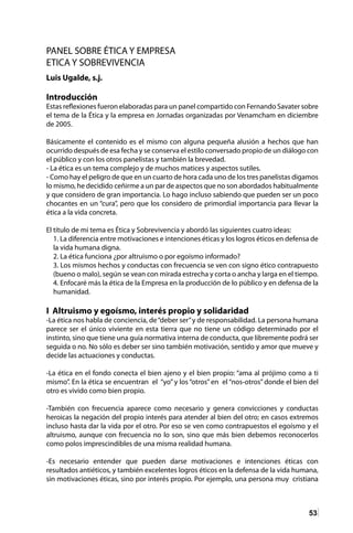 53
PANEL SOBRE ÉTICA Y EMPRESA
ETICA Y SOBREVIVENCIA
Luis Ugalde, s.j.
Introducción
Estas reflexiones fueron elaboradas para un panel compartido con Fernando Savater sobre
el tema de la Ética y la empresa en Jornadas organizadas por Venamcham en diciembre
de 2005.
Básicamente el contenido es el mismo con alguna pequeña alusión a hechos que han
ocurrido después de esa fecha y se conserva el estilo conversado propio de un diálogo con
el público y con los otros panelistas y también la brevedad.
- La ética es un tema complejo y de muchos matices y aspectos sutiles.
- Como hay el peligro de que en un cuarto de hora cada uno de los tres panelistas digamos
lo mismo, he decidido ceñirme a un par de aspectos que no son abordados habitualmente
y que considero de gran importancia. Lo hago incluso sabiendo que pueden ser un poco
chocantes en un “cura”, pero que los considero de primordial importancia para llevar la
ética a la vida concreta.
El título de mi tema es Ética y Sobrevivencia y abordó las siguientes cuatro ideas:
1. La diferencia entre motivaciones e intenciones éticas y los logros éticos en defensa de
la vida humana digna.
2. La ética funciona ¿por altruismo o por egoísmo informado?
3. Los mismos hechos y conductas con frecuencia se ven con signo ético contrapuesto
(bueno o malo), según se vean con mirada estrecha y corta o ancha y larga en el tiempo.
4. Enfocaré más la ética de la Empresa en la producción de lo público y en defensa de la
humanidad.
I Altruismo y egoísmo, interés propio y solidaridad
-La ética nos habla de conciencia, de“deber ser”y de responsabilidad. La persona humana
parece ser el único viviente en esta tierra que no tiene un código determinado por el
instinto, sino que tiene una guía normativa interna de conducta, que libremente podrá ser
seguida o no. No sólo es deber ser sino también motivación, sentido y amor que mueve y
decide las actuaciones y conductas.
-La ética en el fondo conecta el bien ajeno y el bien propio: “ama al prójimo como a ti
mismo”. En la ética se encuentran el “yo” y los “otros” en el “nos-otros” donde el bien del
otro es vivido como bien propio.
-También con frecuencia aparece como necesario y genera convicciones y conductas
heroicas la negación del propio interés para atender al bien del otro; en casos extremos
incluso hasta dar la vida por el otro. Por eso se ven como contrapuestos el egoísmo y el
altruismo, aunque con frecuencia no lo son, sino que más bien debemos reconocerlos
como polos imprescindibles de una misma realidad humana.
-Es necesario entender que pueden darse motivaciones e intenciones éticas con
resultados antiéticos, y también excelentes logros éticos en la defensa de la vida humana,
sin motivaciones éticas, sino por interés propio. Por ejemplo, una persona muy cristiana
 