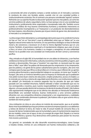 54
y convencida del amor al prójimo compra y vende esclavos en el mercado y sanciona
la conducta de estos con brutales azotes, cuando vive en una sociedad jurídica e
institucionalmente esclavista. Por el contrario una persona considerada“egoísta”sostiene
fielmente con sus aportes fiscales la educación“gratuita”para los más pobres, así como los
servicios públicos de salud y seguridad y retiro. Lo hace porque vive en una sociedad que
institucional y jurídicamente tiene organizado e incorporado todo ello. También ocurre
cuando un médico de muy buenos sentimientos humanos y excelentes intenciones es
profesionalmente incompetente y un “matasanos”, o un productor de electrodomésticos
los hace mejores, más eficientes y baratos por el puro interés de ganar más, derrotando en
el mercado a su competencia.
-La ética exige el bien del prójimo. La antropología demuestra que en la condición humana
no hay un “nos” sin un “nos-otros” y que la solidaridad, antes que un “deber ser” es una
ligadura natural entre todos los humanos. En ese parentesco biológico se basa la llamada
moral y de conciencia a reconocer en el otro la misma dignidad humana que en uno
mismo. También, el parentesco espiritual y el mandamiento religioso, que unen el amor
a Dios y el amor a los humanos, creados a su imagen y semejanza; sin esta solidaridad
interior no es posible crear una sociedad con instituciones de bien común y convivencia
pacífica.
-Hoy, entrada en el siglo XXI, la humanidad vive en una aldea sin distancias, y son hechos
cotidianos la interacción informativa, cultural y económica entre los pueblos y lugares, ayer
remotos y desconocidos. Para que a “nosotros” nos vaya bien, es necesario que les vaya
bien a“ellos”; sean“ellos”los pobres de Venezuela para los empresarios (o los empresarios
para los pobres), o la gente de los países subsaharianos para los europeos. ¿No sería más
ventajoso para Europa que África se desarrollara en sí misma y que millones de sus gentes
tuvieran plena formación y oportunidad de trabajo en sus países, sin tener que“invadir”a
Europa? ¿No sería un inmenso beneficio para la empresa en Venezuela que la población
más pobre tuviera buen sistema de educación, empleo productivo, acceso al empleo y a
la vivienda con una ley y sistema de seguridad social eficiente y con instituciones públicas
de calidad? ¿En Venezuela no estamos pagando hoy los pecados de ayer por haber
pactado con una realidad inhumana, haberla tolerado o haber considerado que eso no
nos correspondía a nosotros, pues nuestra responsabilidad se reducía -como pensaban
algunos- a lo que pasaba dentro de la empresa y lo demás le tocaba al Estado? ¿No hubiera
sido egoístamente inteligente que en las últimas tres décadas en Venezuela hubiéramos
desarrollado una sociedad inclusiva, buenas instituciones y unos servicios públicos
eficientes con una competitiva dinámica empresarial y con organizaciones y realidades
sociales que combinadas eliminaran la pobreza? ¿No hubiera sido un gran acierto ético y
también de interés propio?
-Una civilización sin ética es una cultura sin instinto de conservación, que va al suicidio.
Basta mirar la posibilidad que hoy por primera vez tiene la empresa (gracias a sus adelantos
y éxitos) de destruir la tierra, de matar la vida. El actual modelo de consumo lleva a la
escasez de bienes fundamentales para la humanidad y para el mantenimiento expansivo
de ese modelo, como son el agua, el aire y la energía de origen fósil. Dejado a su inercia
llevará a conflictos y guerras muy destructivas entre potencias para poseer los recursos
más escasos y preciosos.
-En general, en sociedades de alto desarrollo económico-tecnológico, como Europa
o Estados Unidos, vivimos en una civilización con fuertes instituciones solidarias y de
 