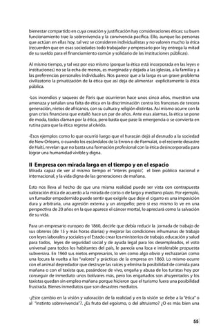 55
bienestar compartido en cuya creación y justificación hay consideraciones éticas; su buen
funcionamiento trae la sobrevivencia y la convivencia pacífica. Ello, aunque las personas
que actúan en ellas hoy, tal vez se consideren individualistas y no valoren mucho la ética
(recuerden que en esas sociedades todo trabajador y empresario por ley entrega la mitad
de su sueldo para el financiamiento común y solidario de las instituciones públicas).
Al mismo tiempo, y tal vez por eso mismo (porque la ética está incorporada en las leyes e
instituciones) no se la echa de menos, es marginada y dejada a las iglesias, a la familia y a
las preferencias personales individuales. Nos parece que a la larga es un grave problema
civilizatorio la privatización de la ética que así deja de alimentar explícitamente la ética
pública.
-Los incendios y saqueos de Paris que ocurrieron hace unos cinco años, muestran una
amenaza y señalan una falta de ética en la discriminación contra los franceses de tercera
generación, nietos de africanos, con su cultura y religión distintas. Así mismo ocurre con la
gran crisis financiera que estalló hace un par de años. Ante esas alarmas, la ética se pone
de moda, todos claman por la ética, pero basta que pase la emergencia o se convierta en
rutina para que la ética regrese al olvido.
-Esos ejemplos como lo que ocurrió luego que el huracán dejó al desnudo a la sociedad
de New Orleans, o cuando los escándalos de la Enron o de Parmalat, o el reciente desastre
de Haití, revelan que no basta una formación profesional con la ética desincorporada para
lograr una humanidad vivible y digna.
II Empresa con mirada larga en el tiempo y en el espacio
Mirada capaz de ver al mismo tiempo el “interés propio”, el bien público nacional e
internacional, y la vida digna de las generaciones de mañana.
Esto nos lleva al hecho de que una misma realidad puede ser vista con contrapuesta
valoración ética de acuerdo a la mirada de corto o de largo y mediano plazo. Por ejemplo,
un fumador empedernido puede sentir que exigirle que deje el cigarro es una imposición
dura y arbitraria, una agresión externa y un atropello; pero si eso mismo lo ve en una
perspectiva de 20 años en la que aparece el cáncer mortal, lo apreciará como la salvación
de su vida.
Para un empresario europeo de 1860, decirle que debía reducir la jornada de trabajo de
sus obreros (de 15 y más horas diarias) y mejorar las condiciones inhumanas de trabajo
con leyes laborales y sociales y el Estado crear los ministerios de trabajo, educación y salud
para todos, leyes de seguridad social y de ayuda legal para los desempleados, el voto
universal para todos los habitantes del país, le parecía una loca e intolerable propuesta
subversiva. En 1960 sus nietos empresarios, lo ven como algo obvio y rechazarían como
una locura la vuelta a los “valores” y prácticas de la empresa en 1860. Lo mismo ocurre
con el animal depredador que destruye las raíces y elimina la posibilidad de comida para
mañana o con el taxista que, pasándose de vivo, engaña y abusa de los turistas hoy por
conseguir de inmediato unos bolívares más, pero los engañados son ahuyentados y los
taxistas quedan sin empleo mañana porque hicieron que el turismo fuera una posibilidad
frustrada. Bienes inmediatos que son desastres mediatos.
-¿Este cambio en la visión y valoración de la realidad y en la visión se debe a la “ética” o
al “instinto sobrevivencia”?. ¿Es fruto del egoísmo, o del altruismo? ¿O es más bien una
 